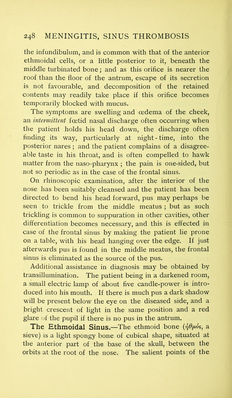 the infundibulum, and is common with that of the anterior ethmoidal cells, or a little posterior to it, beneath the middle turbinated bone; and as this orifice is nearer the roof than the floor of the antrum, escape of its secretion is not favourable, and decomposition of the retained contents may readily take place if this orifice becomes temporarily blocked with mucus. The symptoms are swelling and oedema of the cheek, an intermittent foetid nasal discharge often occurring when the patient holds his head down, the discharge often finding its way, particularly at night - time, into the posterior nares ; and the patient complains of a disagree- able taste in his throat, and is often compelled to hawk matter from the naso-pharynx ; the pain is one-sided, but not so periodic as in the case of the frontal sinus. On rhinoscopic examination, after the interior of the nose has been suitably cleansed and the patient has been directed to bend his head forward, pus may perhaps be seen to trickle from the middle meatus ; but as such trickling is common to suppuration in other cavities, other differentiation becomes necessary, and this is effected in case of the frontal sinus by making the patient lie prone on a table, with his head hanging over the edge. If just afterwards pus is found in the middle meatus, the frontal sinus is eliminated as the source of the pus. Additional assistance in diagnosis may be obtained by transillumination. The patient being in a darkened room, a small electric lamp of about five candle-power is intro- duced into his mouth. If there is much pus a dark shadow will be present below the eye on the diseased side, and a bright crescent of light in the same position and a red glare of the pupil if there is no pus in the antrum. The Ethmoidal Sinus.—The ethmoid bone (rjdfxos, a sieve) is a light spongy bone of cubical shape, situated at the anterior part of the base of the skull, between the orbits at the root of the nose. The salient points of the