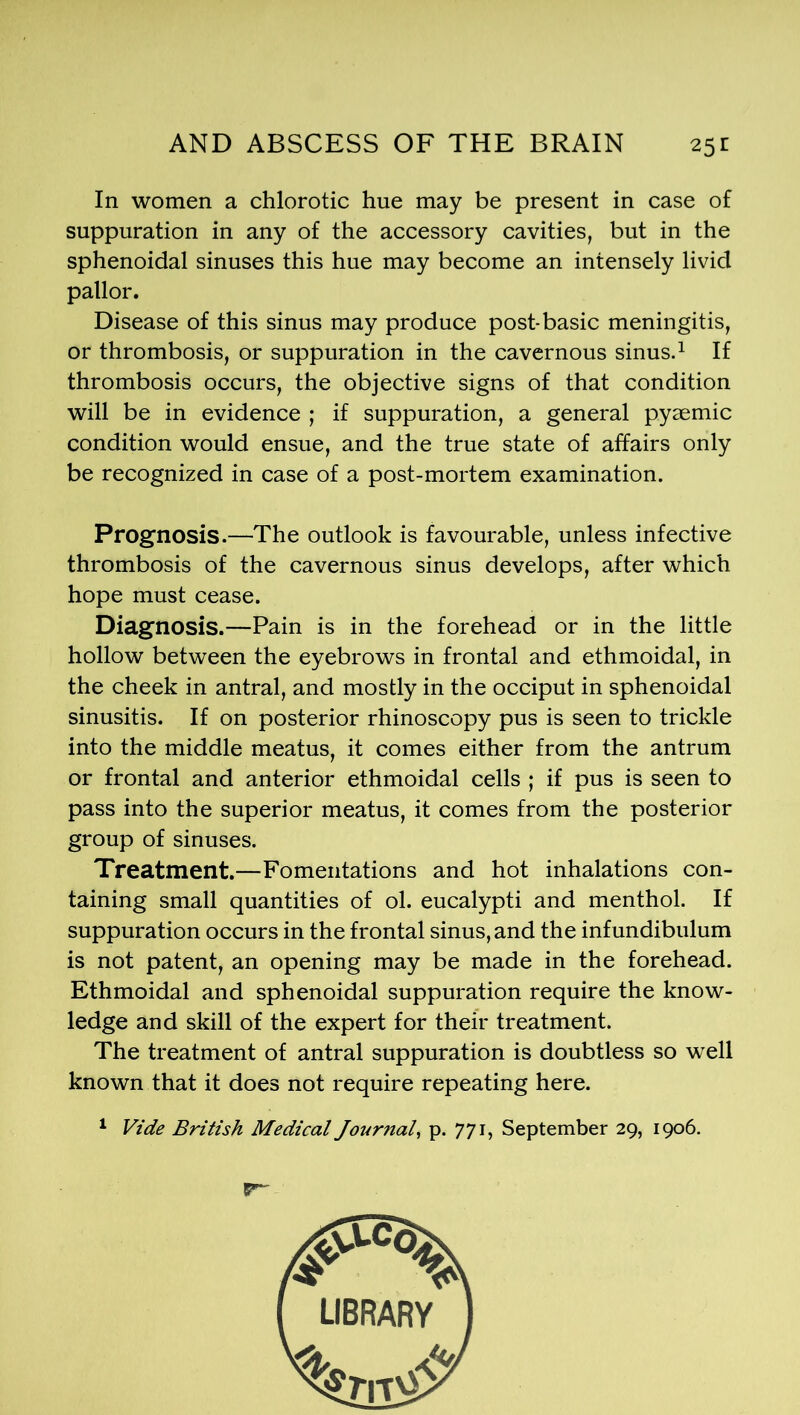 In women a chlorotic hue may be present in case of suppuration in any of the accessory cavities, but in the sphenoidal sinuses this hue may become an intensely livid pallor. Disease of this sinus may produce post-basic meningitis, or thrombosis, or suppuration in the cavernous sinus.1 If thrombosis occurs, the objective signs of that condition will be in evidence ; if suppuration, a general pyaemic condition would ensue, and the true state of affairs only be recognized in case of a post-mortem examination. Prognosis.—The outlook is favourable, unless infective thrombosis of the cavernous sinus develops, after which hope must cease. Diagnosis.—Pain is in the forehead or in the little hollow between the eyebrows in frontal and ethmoidal, in the cheek in antral, and mostly in the occiput in sphenoidal sinusitis. If on posterior rhinoscopy pus is seen to trickle into the middle meatus, it comes either from the antrum or frontal and anterior ethmoidal cells ; if pus is seen to pass into the superior meatus, it comes from the posterior group of sinuses. Treatment.—Fomentations and hot inhalations con- taining small quantities of ol. eucalypti and menthol. If suppuration occurs in the frontal sinus, and the inf undibulum is not patent, an opening may be made in the forehead. Ethmoidal and sphenoidal suppuration require the know- ledge and skill of the expert for their treatment. The treatment of antral suppuration is doubtless so well known that it does not require repeating here. 1 Vide British Medical Journal, p. 771, September 29, 1906.