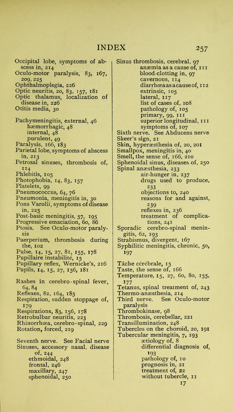 Occipital lobe, symptoms of ab- scess in, 214 Oculo-motor paralysis, 83, 167, 209,225 Ophthalmoplegia, 226 Optic neuritis, 20, 83, 157, 181 Optic thalamus, localization of disease in, 226 Otitis media, 30 Pachymeningitis, external, 46 haemorrhagic, 48 internal, 48 purulent, 49 Paralysis, 166, 183 Parietal lobe, symptoms of abscess in, 213 Petrosal sinuses, thrombosis of, ri4 Phlebitis, 105 Photophobia, 14, 83, 1S7 Platelets, 99 Pneumococcus, 64, 76 Pneumonia, meningitis in, 30 Pons Varolii, symptoms of disease in, 225 Post-basic meningitis, 57, 195 Progressive emaciation, 60, 86 Ptosis. See Oculo-motor paraly- sis Puerperium, thrombosis during the, 102 Pulse, 14, 15, 27, 81, 155, 178 Pupillaire instability, 15 Pupillary reflex, Wernicke’s, 216 Pupils, 14, 15, 27, 156, 181 Rashes in cerebro - spinal fever, 64, 84 Reflexes, 82, 164, 185 Respiration, sudden stoppage of, 179 Respirations, 83, 156, 178 Retrobulbar neuritis, 223 Rhinorrhoea, cerebro-spinal, 229 Rotation, forced, 219 Seventh nerve. See Facial nerve Sinuses, accessory nasal, disease of, 244 ethmoidal, 248 frontal, 246 maxillary, 247 sphenoidal, 250 Sinus thrombosis, cerebral, 97 anaemia as a cause of, 111 blood-clotting in, 97 cavernous, 114 diarrhoeaasacauseof, 112 extrinsic, 105 lateral, 117 list of cases of, 108 pathology of, 105 primary, 99, in superior longitudinal, in symptoms of, 107 Sixth nerve. See Abducens nerve Skeer’s sign, 21 Skin, hyperaesthesia of, 20, 201 Smallpox, meningitis in, 40 Smell, the sense of, 166, 210 Sphenoidal sinus, diseases of, 250 Spinal anaesthesia, 233 air-hunger in, 237 drugs used to produce, 233 objections to, 240 reasons for and against, 239 reflexes in, 236 treatment of complica- tions, 241 Sporadic cerebro-spinal menin- gitis, 62, 193 Strabismus, divergent, 167 Syphilitic meningitis, chronic, 50, 197 Tache cerebrale, 15 Taste, the sense of, 166 Temperature, 15, 27, 60, 80, 155, 177 Tetanus, spinal treatment of, 243 Thermo-anaesthesia, 214 Third nerve. See Oculo-motor paralysis Thrombokinase, 98 Thrombosis, cerebellar, 221 Transillumination, 248 Tubercles on the choroid, 20, 191 Tubercular meningitis, 7, 193 aetiology of, 8 differential diagnosis of, 193 pathology of, 10 prognosis in, 21 treatment of, 22 without tubercle, 11 17