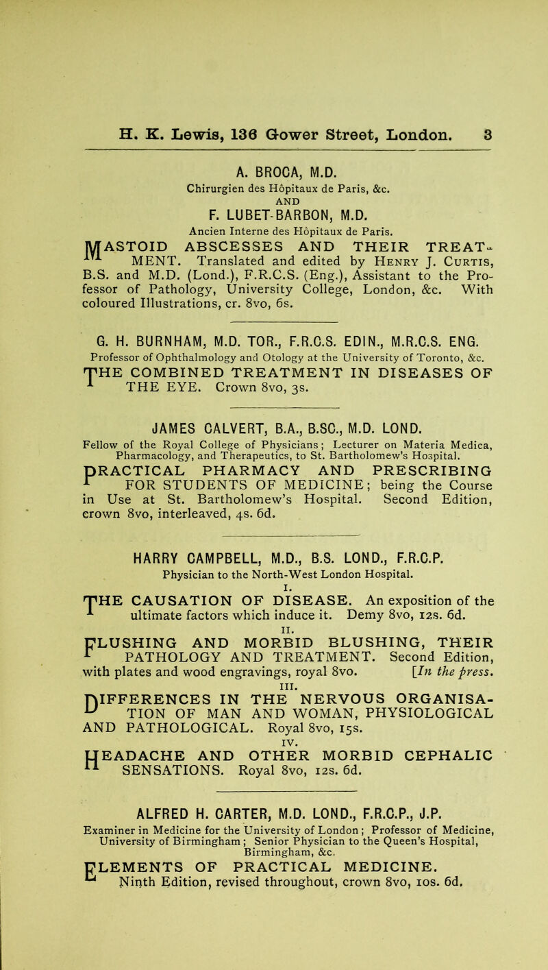 A. BROCA, M.D. Chirurgien des Hopitaux de Paris, &c. AND F. LUBET-BARBON, M.D. Ancien Interne des Hopitaux de Paris. MASTOID ABSCESSES AND THEIR TREAT- MENT. Translated and edited by Henry J. Curtis, B.S. and M.D. (Lond.), F.R.C.S. (Eng.), Assistant to the Pro- fessor of Pathology, University College, London, &c. With coloured Illustrations, cr. 8vo, 6s. G. H. BURNHAM, M.D. TOR., F.R.C.S. EDIN., M.R.C.S. ENG. Professor of Ophthalmology and Otology at the University of Toronto, &c. J'H E COMBINED TREATMENT IN DISEASES OF THE EYE. Crown 8vo, 3s. JAMES CALVERT, B.A., B.SC., M.D. LOND. Fellow of the Royal College of Physicians ; Lecturer on Materia Medica, Pharmacology, and Therapeutics, to St. Bartholomew’s Hospital. PRACTICAL PHARMACY AND PRESCRIBING r FOR STUDENTS OF MEDICINE; being the Course in Use at St. Bartholomew’s Hospital. Second Edition, crown 8vo, interleaved, 4s. 6d. HARRY CAMPBELL, M.D., B.S. LOND., F.R.C.P. Physician to the North-West London Hospital. I. THE CAUSATION OF DISEASE. An exposition of the ultimate factors which induce it. Demy 8vo, 12s. 6d. II. FLUSHING AND MORBID BLUSHING, THEIR r PATHOLOGY AND TREATMENT. Second Edition, with plates and wood engravings, royal 8vo. [In the press. hi. DIFFERENCES IN THE NERVOUS ORGANISA- u TION OF MAN AND WOMAN, PHYSIOLOGICAL AND PATHOLOGICAL. Royal 8vo, 15s. IV. HEADACHE AND OTHER MORBID CEPHALIC 11 SENSATIONS. Royal 8vo, 12s. 6d. ALFRED H. CARTER, M.D. LOND., F.R.C.P., J.P. Examiner in Medicine for the University of London ; Professor of Medicine, University of Birmingham ; Senior Physician to the Queen’s Hospital, Birmingham, &c. ELEMENTS OF PRACTICAL MEDICINE. Ninth Edition, revised throughout, crown 8vo, 10s. 6d.