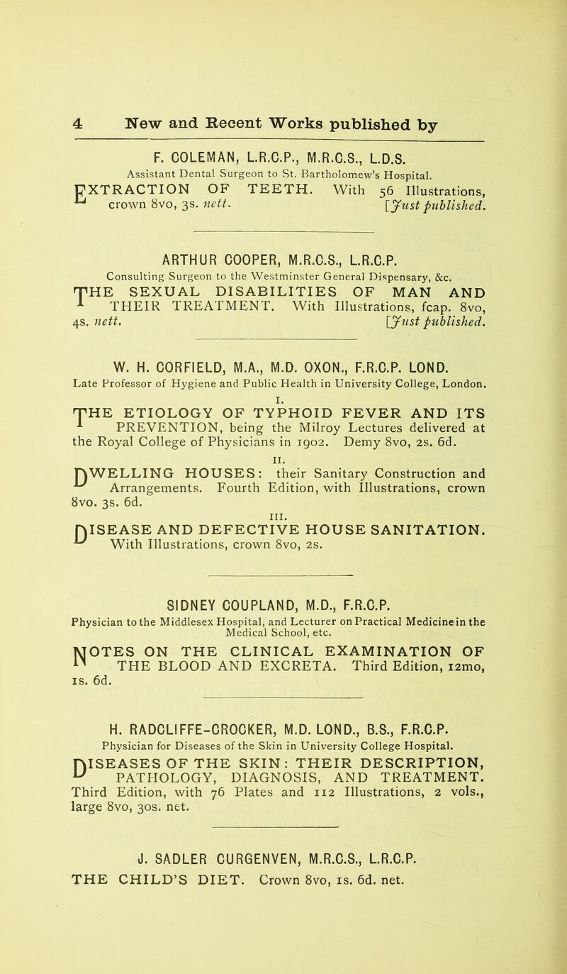 F. COLEMAN, L.R.C.P., M.R.C.S., L.D.S. Assistant Dental Surgeon to St, Bartholomew’s Hospital. EXTRACTION OF TEETH. With 56 Illustrations, U crown 8vo, 3s. nett. [Just published. ARTHUR COOPER, M.R.C.S., L.R.C.P. Consulting Surgeon to the Westminster General Dispensary, &c. THE SEXUAL DISABILITIES OF MAN AND 1 THEIR TREATMENT. With Illustrations, fcap. 8vo, 4s. nett. [Just published. W. H. CORFIELD, M.A., M.D. OXON., F.R.C.P. LOND. Late Professor of Hygiene and Public Health in University College, London. THE ETIOLOGY OF TYPHOID FEVER AND ITS ^ PREVENTION, being the Milroy Lectures delivered at the Royal College of Physicians in 1902. Demy 8vo, 2s. 6d. 11. TYWELLING HOUSES: their Sanitary Construction and ^ Arrangements. Fourth Edition, with Illustrations, crown 8vo. 3s. 6d. hi. DISEASE AND DEFECTIVE HOUSE SANITATION. •*“' With Illustrations, crown 8vo, 2s. SIDNEY COUPLAND, M.D., F.R.C.P. Physician to the Middlesex Hospital, and Lecturer on Practical Medicinein the Medical School, etc. Notes on the clinical examination of THE BLOOD AND EXCRETA. Third Edition, i2mo, is. 6d. H. RADCLIFFE-CROCKER, M.D. LOND., B.S., F.R.C.P. Physician for Diseases of the Skin in University College Hospital. 1YISEASES OF THE SKIN: THEIR DESCRIPTION, u PATHOLOGY, DIAGNOSIS, AND TREATMENT. Third Edition, with 76 Plates and 112 Illustrations, 2 vols., large 8vo, 30s. net. J. SADLER CURGENVEN, M.R.C.S., L.R.C.P. THE CHILD’S DIET. Crown 8vo, is. 6d. net.