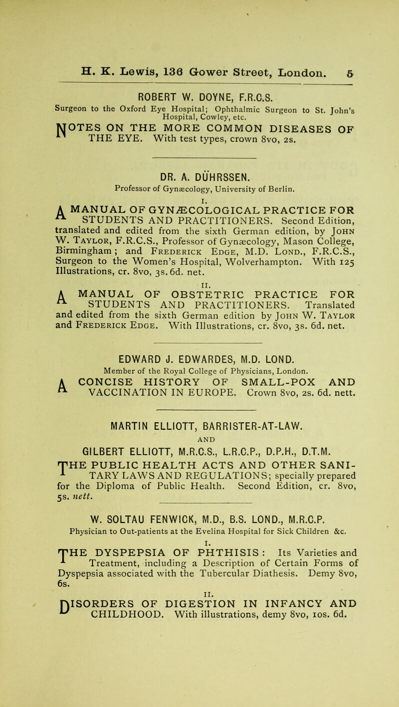 ROBERT W. DOYNE, F.R.C.S. Surgeon to the Oxford Eye Hospital; Ophthalmic Surgeon to St. John’s Hospital, Cowley, etc. MOTES ON THE MORE COMMON DISEASES OF ' THE EYE. With test types, crown 8vo, 2s. DR. A. DUHRSSEN. Professor of Gynaecology, University of Berlin. I. A MANUAL OF GYNAECOLOGICAL PRACTICE FOR A STUDENTS AND PRACTITIONERS. Second Edition, translated and edited from the sixth German edition, by John W. Taylor, F.R.C.S., Professor of Gynaecology, Mason College, Birmingham ; and Frederick Edge, M.D. Lond., F.R.C.S., Surgeon to the Women’s Hospital, Wolverhampton. With 125 Illustrations, cr. 8vo, 3s. 6d. net. II. A MANUAL OF OBSTETRIC PRACTICE FOR ^ STUDENTS AND PRACTITIONERS. Translated and edited from the sixth German edition by John W. Taylor and Frederick Edge. With Illustrations, cr. 8vo, 3s. 6d. net. EDWARD J. EDWARDES, M.D. LOND. Member of the Royal College of Physicians, London. CONCISE HISTORY OF SMALL-POX AND VACCINATION IN EUROPE. Crown 8vo, 2s. 6d. nett. MARTIN ELLIOTT, BARRISTER-AT-LAW. AND GILBERT ELLIOTT, M.R.C.S., L.R.C.P., D.P.H., D.T.M. 'THE PUBLIC HEALTH ACTS AND OTHER SANI- 1 TARY LAWS AND REGULATIONS; specially prepared for the Diploma of Public Health. Second Edition, cr. 8vo, 5s. nett. W. SOLTAU FENWICK, M.D., B.S. LOND., M.R.C.P. Physician to Out-patients at the Evelina Hospital for Sick Children &c. I. 'THE DYSPEPSIA OF PHTHISIS : Its Varieties and -*■ Treatment, including a Description of Certain Forms of Dyspepsia associated with the Tubercular Diathesis. Demy 8vo, 6s. II. DISORDERS OF DIGESTION IN INFANCY AND ^ CHILDHOOD. With illustrations, demy 8vo, 10s. 6d.