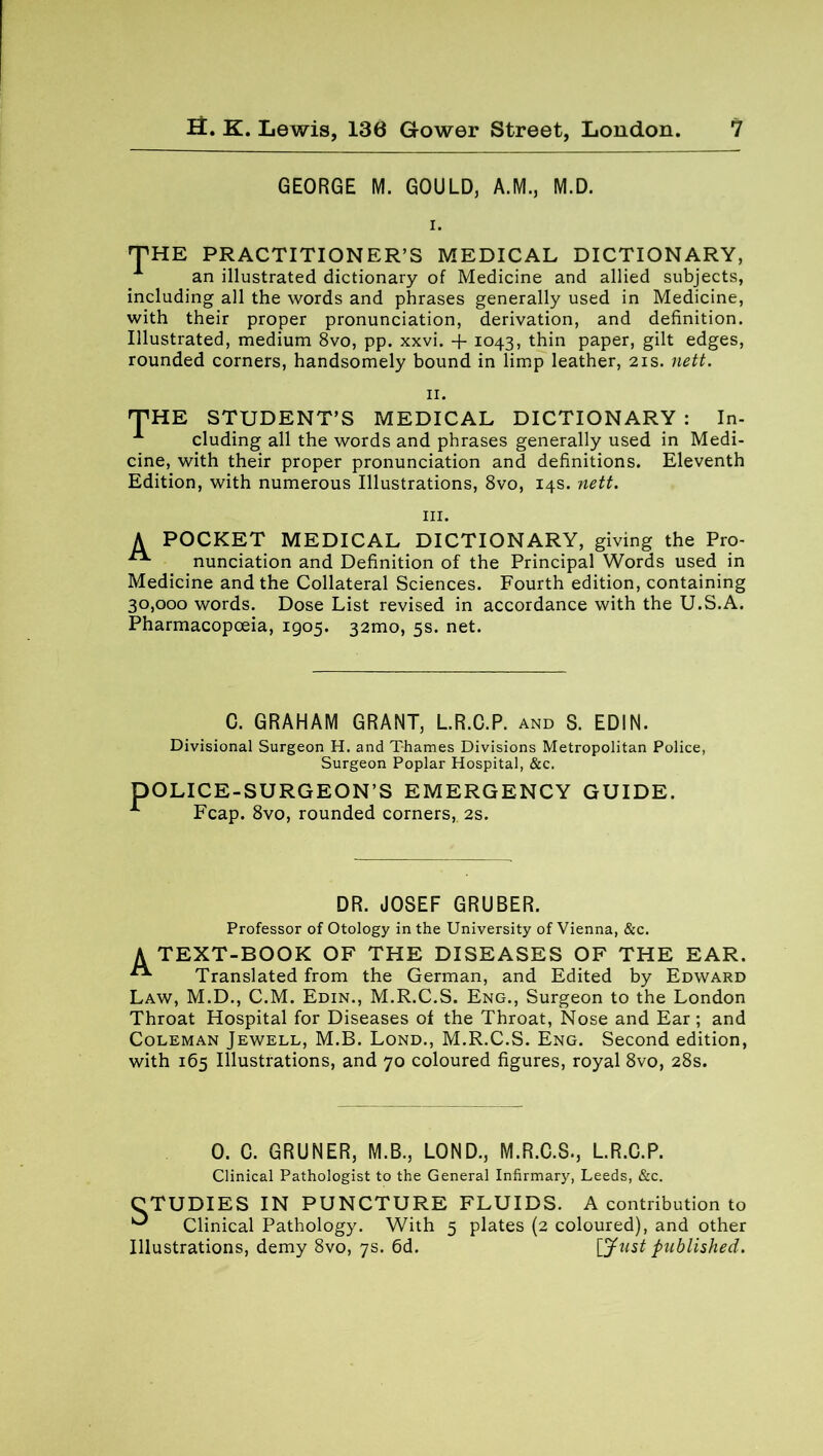 GEORGE M. GOULD, A.M., M.D. i. THE PRACTITIONER’S MEDICAL DICTIONARY, an illustrated dictionary of Medicine and allied subjects, including all the words and phrases generally used in Medicine, with their proper pronunciation, derivation, and definition. Illustrated, medium 8vo, pp. xxvi. + 1043, thin paper, gilt edges, rounded corners, handsomely bound in limp leather, 21s. nett. 11. THE STUDENT’S MEDICAL DICTIONARY : In- A eluding all the words and phrases generally used in Medi- cine, with their proper pronunciation and definitions. Eleventh Edition, with numerous Illustrations, 8vo, 14s. nett. hi. A POCKET MEDICAL DICTIONARY, giving the Pro- nunciation and Definition of the Principal Words used in Medicine and the Collateral Sciences. Fourth edition, containing 30,000 words. Dose List revised in accordance with the U.S.A. Pharmacopoeia, 1905. 321x10, 5s. net. C. GRAHAM GRANT, L.R.C.P. and S. EDIN. Divisional Surgeon H. and Thames Divisions Metropolitan Police, Surgeon Poplar Hospital, &c. DOLICE-SURGEON’S EMERGENCY GUIDE. Fcap. 8vo, rounded corners,. 2s. DR. JOSEF GRUBER. Professor of Otology in the University of Vienna, &c. A text-book of the diseases of the ear. Translated from the German, and Edited by Edward Law, M.D., C.M. Edin., M.R.C.S. Eng., Surgeon to the London Throat Hospital for Diseases of the Throat, Nose and Ear; and Coleman Jewell, M.B. Lond., M.R.C.S. Eng. Second edition, with 165 Illustrations, and 70 coloured figures, royal 8vo, 28s. 0. C. GRUNER, M.B., LOND., M.R.C.S., L.R.C.P. Clinical Pathologist to the General Infirmary, Leeds, &c. CTUDIES IN PUNCTURE FLUIDS. A contribution to ^ Clinical Pathology. With 5 plates (2 coloured), and other Illustrations, demy 8vo, 7s. 6d. [Just published.