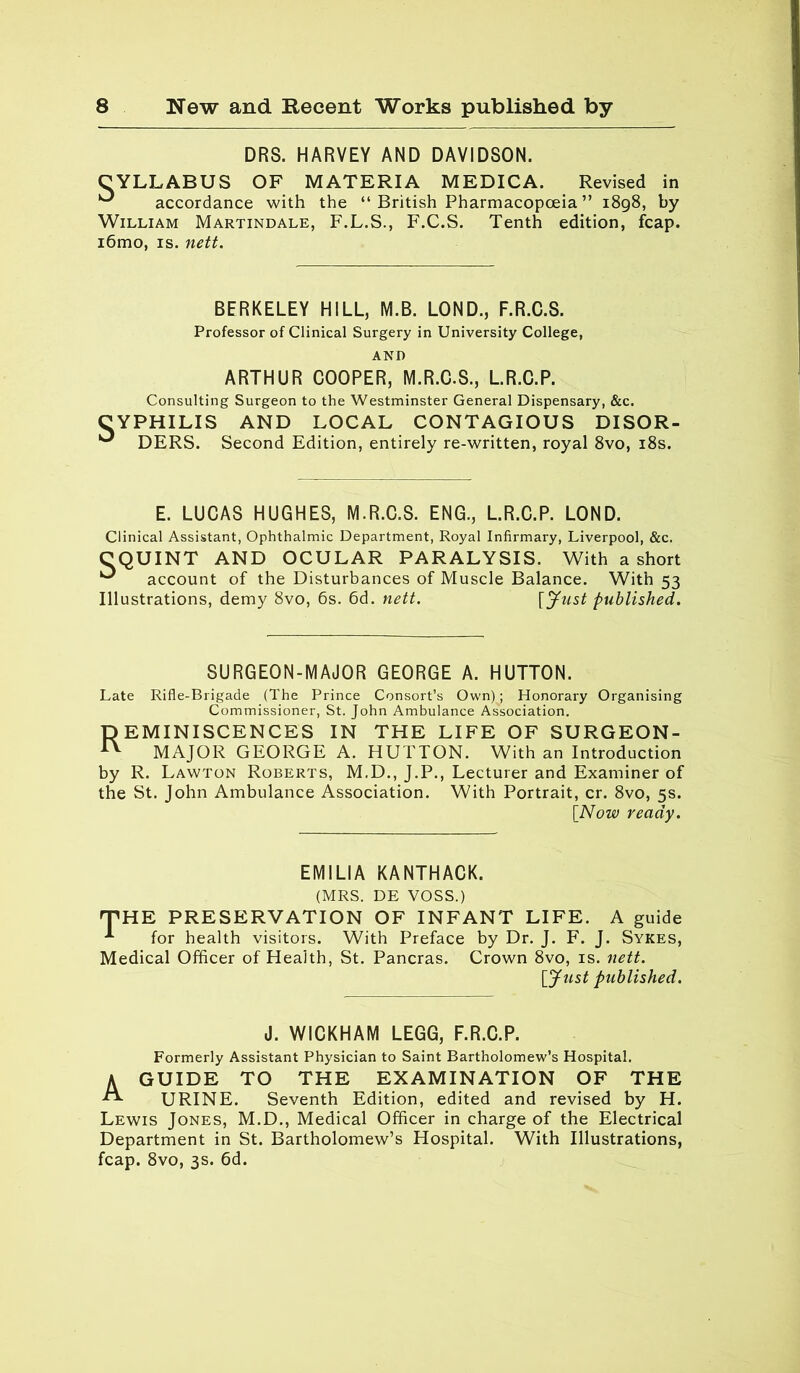 DRS. HARVEY AND DAVIDSON. CYLLABUS OF MATERIA MEDICA. Revised in ^ accordance with the “ British Pharmacopoeia ” 1898, by William Martindale, F.L.S., F.C.S. Tenth edition, fcap. i6mo, is. nett. BERKELEY HILL, M.B. LOND., F.R.C.S. Professor of Clinical Surgery in University College, AND ARTHUR COOPER, M.R.C.S., L.R.C.P. Consulting Surgeon to the Westminster General Dispensary, &c. CYPHILIS AND LOCAL CONTAGIOUS DISOR- ^ DERS. Second Edition, entirely re-written, royal 8vo, 18s. E. LUCAS HUGHES, M.R.C.S. ENG., L.R.C.P. LOND. Clinical Assistant, Ophthalmic Department, Royal Infirmary, Liverpool, &c. C QUINT AND OCULAR PARALYSIS. With a short ^ account of the Disturbances of Muscle Balance Illustrations, demy 8vo, 6s. 6d. nett. With 53 [Just published. SURGEON-MAJOR GEORGE A. HUTTON. Late Rifle-Brigade (The Prince Consort’s Own); Honorary Organising Commissioner, St. John Ambulance Association. Reminiscences in the life of surgeon- major GEORGE A. HUTTON. With an Introduction by R. Lawton Roberts, M.D., J.P., Lecturer and Examiner of the St. John Ambulance Association. With Portrait, cr. 8vo, 5s. [Now ready. EMILIA KANTHACK. (MRS. DE VOSS.) 'THE PRESERVATION OF INFANT LIFE. A guide for health visitors. With Preface by Dr. J. F. J. Sykes, Medical Officer of Health, St. Pancras. Crown 8vo, is. nett. [Just published. J. WICKHAM LEGG, F.R.C.P. Formerly Assistant Physician to Saint Bartholomew’s Hospital. A GUIDE TO THE EXAMINATION OF THE ^ URINE. Seventh Edition, edited and revised by H. Lewis Jones, M.D., Medical Officer in charge of the Electrical Department in St. Bartholomew’s Hospital. With Illustrations, fcap. 8vo, 3s. 6d.