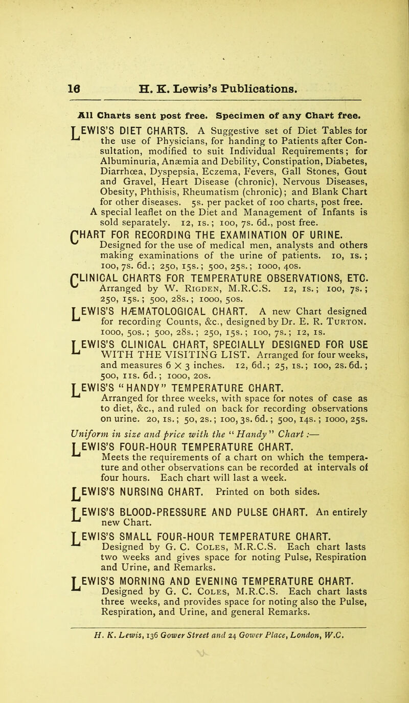 10 H. K. Lewis’s Publications. All Charts sent post free. Specimen of any Chart free. TEWIS’S DIET CHARTS. A Suggestive set of Diet Tables for the use of Physicians, for handing to Patients after Con- sultation, modified to suit Individual Requirements; for Albuminuria, Anaemia and Debility, Constipation, Diabetes, Diarrhoea, Dyspepsia, Eczema, Fevers, Gall Stones, Gout and Gravel, Heart Disease (chronic), Nervous Diseases, Obesity, Phthisis, Rheumatism (chronic); and Blank Chart for other diseases. 5s. per packet of 100 charts, post free. A special leaflet on the Diet and Management of Infants is sold separately. 12, is.; 100, 7s. 6d., post free. PHART FOR RECORDING THE EXAMINATION OF URINE. Designed for the use of medical men, analysts and others making examinations of the urine of patients. 10, is. ; 100, 7s. 6d.; 250, 15s.; 500,25s.; 1000,40s. PLINICAL CHARTS FOR TEMPERATURE OBSERVATIONS, ETC. Arranged by W. Rigden, M.R.C.S. 12, is.; 100, 7s.; 250, 15s.; 500, 28s.; 1000, 50s. T EWIS’S H/EMATOLOGICAL CHART. A new Chart designed for recording Counts, &c., designed by Dr. E. R. Turton. 1000, 50s.; 500, 28s.; 250, 15s.; 100, 7s.; 12, is. T EWIS’S CLINICAL CHART, SPECIALLY DESIGNED FOR USE u WITH THE VISITING LIST. Arranged for four weeks, and measures 6X3 inches. 12, 6d.; 25, is.; 100, 2s. 6d.; 500, ns. 6d.; 1000, 20s. TEWIS’S “ HANDY” TEMPERATURE CHART. Arranged for three weeks, with space for notes of case as to diet, &c., and ruled on back for recording observations on urine. 20, is.; 50, 2s.; 100, 3s. 6d.; 500, 14s.; 1000, 25s. Uniform in size and price with the “Handy” Chart:— I EWIS’S FOUR-HOUR TEMPERATURE CHART. Meets the requirements of a chart on which the tempera- ture and other observations can be recorded at intervals of four hours. Each chart will last a week. j^EWIS’S NURSING CHART. Printed on both sides. T EWIS’S BLOOD-PRESSURE AND PULSE CHART. An entirely ^ new Chart. T EWIS’S SMALL FOUR-HOUR TEMPERATURE CHART. Designed by G. C. Coles, M.R.C.S. Each chart lasts two weeks and gives space for noting Pulse, Respiration and Urine, and Remarks. T EWIS’S MORNING AND EVENING TEMPERATURE CHART. ^ Designed by G. C. Coles, M.R.C.S. Each chart lasts three weeks, and provides space for noting also the Pulse, Respiration, and Urine, and general Remarks. H. K. Lewis, 136 Gower Street and 24 Gower Place, London, W.C.