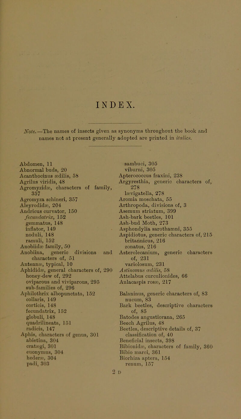 INDEX. JSTote. —The names of insects given as synonyms throughout the book and names not at present generally adopted are printed in italics. Abdomen, 11 Abnormal buds, 20 Acanthocinus sedilis, 58 Agrilus viridis, 48 Agromyzida, characters of family, 357 Agromyza schineri, 357 Aleyrodida, 204 Andricus curvator, 150 fecunclatrix, 152 gemmatus, 148 inflator, 149 noduli, 148 ramuli, 152 Anobiida family, 50 Anobiina, generic divisions and characters of, 51 Antenna, typical, 10 Aphidida, general characters of, 290 honey-dew of, 292 oviparous and viviparous, 295 sub-families of, 296 Aphilothrix albopunctata, 152 collaris, 149 corticis, 148 fecundatrix, 152 globuli, 148 quadrilineata, 151 radicis, 147 Aphis, characters of genus, 301 abietina, 304 cratagi, 301 euonymus, 304 hedera, 304 padi, 303 sambuci, 305 viburni, 305 Apterococcus fraxini, 238 Argyresthia, generic characters of, 278 lavigatella, 278 Aromia moschata, 55 Arthropoda, divisions of, 3 Asemum striatum, 399 Ash-bark beetles, 101 Ash-bud Moth, 273 Asphondylia sarothamni, 355 Aspidiotus, generic characters of, 215 britannicus, 216 zonatus, 216 Asterolecanium, generic characters of, 231 variolosum, 231 Astinomus aidilis, 58 Attelabus curculionides, 66 Aulacaspis rosa, 217 Balaninus, generic characters of, 83 nucum, 83 Bark beetles, descriptive characters of, 85 Batodes angustiorana, 265 Beech Agrilus, 48 Beetles, descriptive details of, 37 classification of, 40 Beneficial insects, 398 Bibionida, characters of family, 360 Bibio marci, 361 Biorliiza aptera, 154 renum, 157