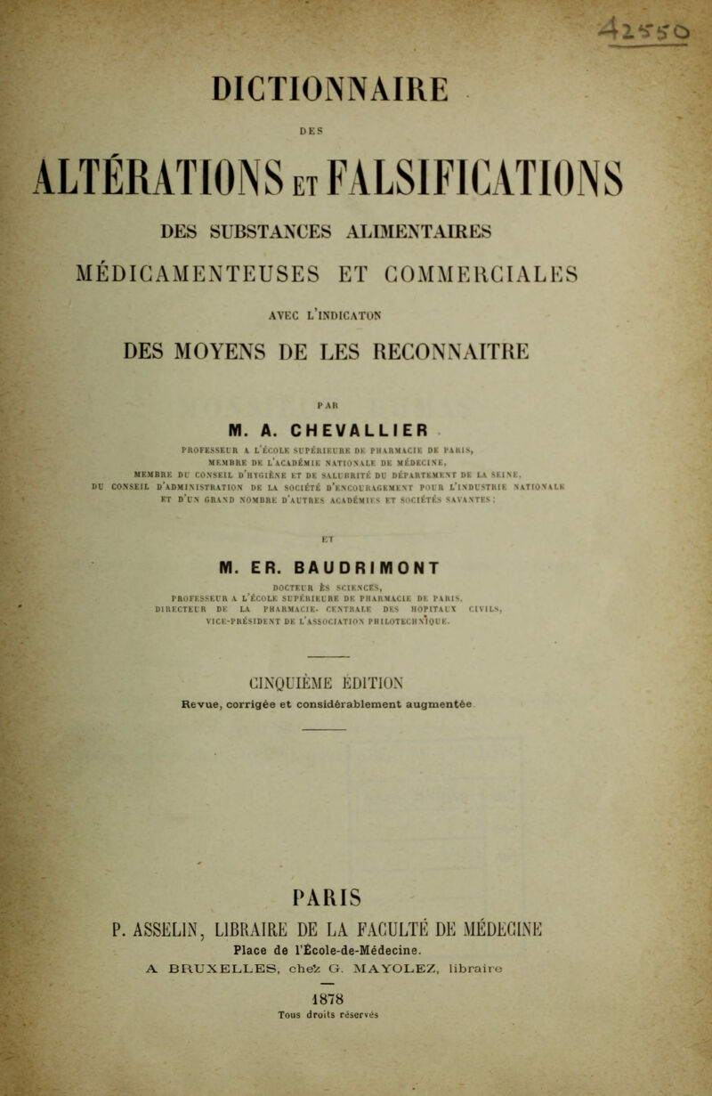 4l‘fÿù DICTIONNAIRE DES ALTÉRATIONS et FALSIFICATIONS DES SUBSTANCES ALDIENTAIRES MÉDIGAAIENTEUSES ET COMMERCIALES AVEC l’iNDICATON DES MOYENS DE LES RECONNAITRE PAH M. A. CHEVALLIER . piiOFEssEi'R A l'École scféaieuhc de pharmacie de paris, MEMBRE DE l’aCADÉMIE NATIONALE DE MÉDECINE, MEMBRE DU CONSEIL d’hYGIÉNE ET DE SALUBRITÉ DU DÉPARTEMENT DE LA SEINE, DU CONSEIL d’administration DE LA SOCIÉTÉ d’eNCOURAGEMENT POUR L’iNDUSTRIE NATIONALE ET d’un grand nombre d’autres académies et sociétés savantes; ET M. ER. BAUDRIMONT docteur ès sciences, PROFESSEUR A l’ÉCOLE SUPÉRIEURE DE PHARMACIE DE PARIS. directeur de la PHARMACIE- CENTRALE DES HOPITAUX CIVILS, VICF.-PBÉSIDENT DE l’aSSOCIATION PHILOTECIIn’iQUE. CINQUIÈME EDITION Revue, corrigée et considérablement augmentée PARIS P. ASSELLN, LIBRAIRE DE LA FACULTÉ DE MÉDECINE Place de l’École-de-Médecine. A BRUXELLES, cheV G. MAYOLEZ, libraire 1878 Tous droits réservés