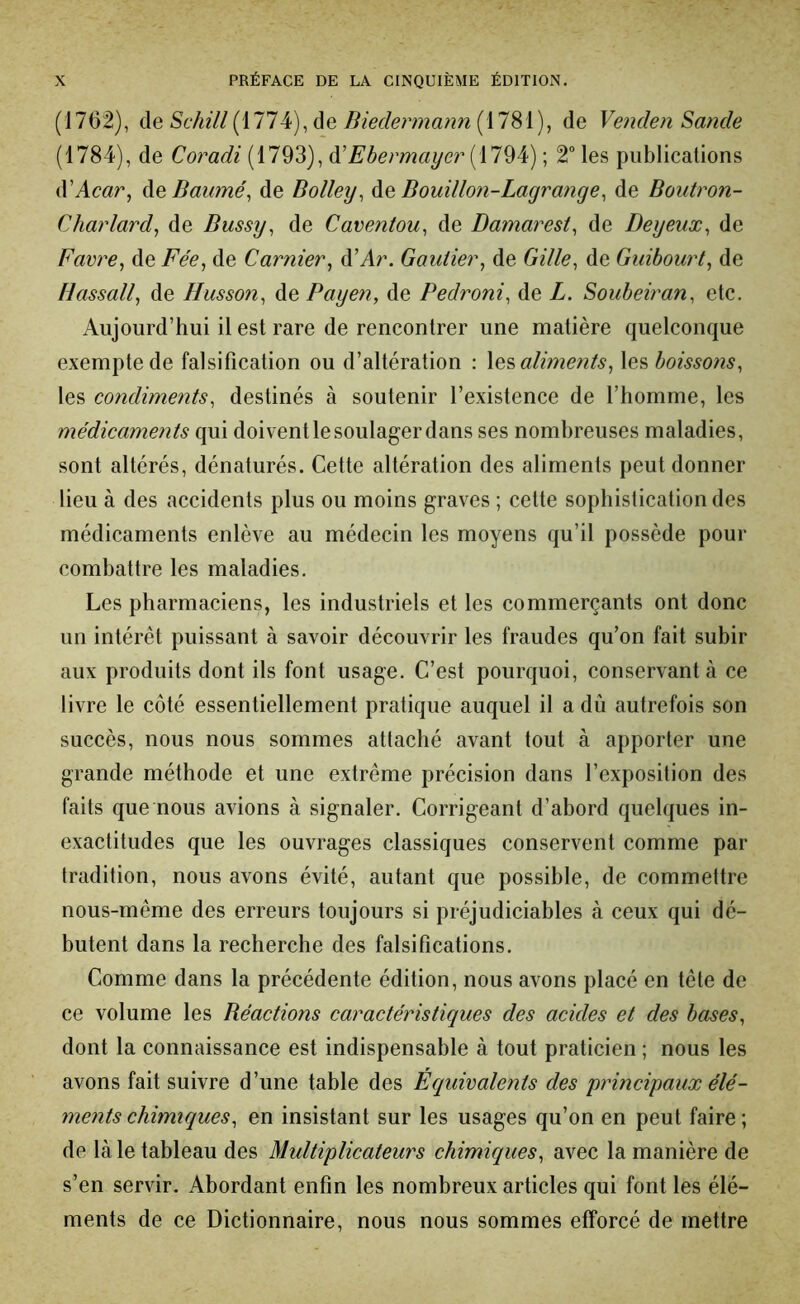 (1762), de Schill (1774), de Biedermann (1781), de Venden Sande (1784), de Coradi (1793), à'Ebermayer ; 2 les publications à'Acar, à^Daumé^ de Bolley^ àe. Bouillon-Lagrange^ de Boutron- Charlard, de Bussy, de Caventou, de Damaresi, de Deyeux, de Favre, de Fée, de Garnier, d’Ar. Gautier, de Gille, de Guihourt, de Hassall, de Husson, de Payen, de Pedroni, de L. Souheiran, etc. Aujourd’hui il est rare de rencontrer une matière quelconque exempte de falsification ou d’altération : aliments, \e%hoissons, les condiments, destinés à soutenir l’existence de l’homme, les médicaments qui doivent le soulager dans ses nombreuses maladies, sont altérés, dénaturés. Cette altération des aliments peut donner lieu à des accidents plus ou moins graves ; cette sophistication des médicaments enlève au médecin les moyens qu’il possède pour combattre les maladies. Les pharmaciens, les industriels et les commerçants ont donc un intérêt puissant à savoir découvrir les fraudes qu’on fait subir aux produits dont ils font usage. C’est pourquoi, conservant à ce livre le côté essentiellement pratique auquel il a dû autrefois son succès, nous nous sommes attaché avant tout à apporter une grande méthode et une extrême précision dans l’exposition des faits que nous avions à signaler. Corrigeant d’abord quelques in- exactitudes que les ouvrages classiques conservent comme par tradition, nous avons évité, autant que possible, de commettre nous-même des erreurs toujours si préjudiciables à ceux qui dé- butent dans la recherche des falsifications. Comme dans la précédente édition, nous avons placé en tête de ce volume les Réactions caractéristiques des acides et des bases, dont la connaissance est indispensable à tout praticien ; nous les avons fait suivre d’une table des Équivalents des 'principaux élé- ments chimiques, en insistant sur les usages qu’on en peut faire ; de là le tableau des Multiplicateurs chimicques, avec la manière de s’en servir. Abordant enfin les nombreux articles qui font les élé- ments de ce Dictionnaire, nous nous sommes efforcé de mettre