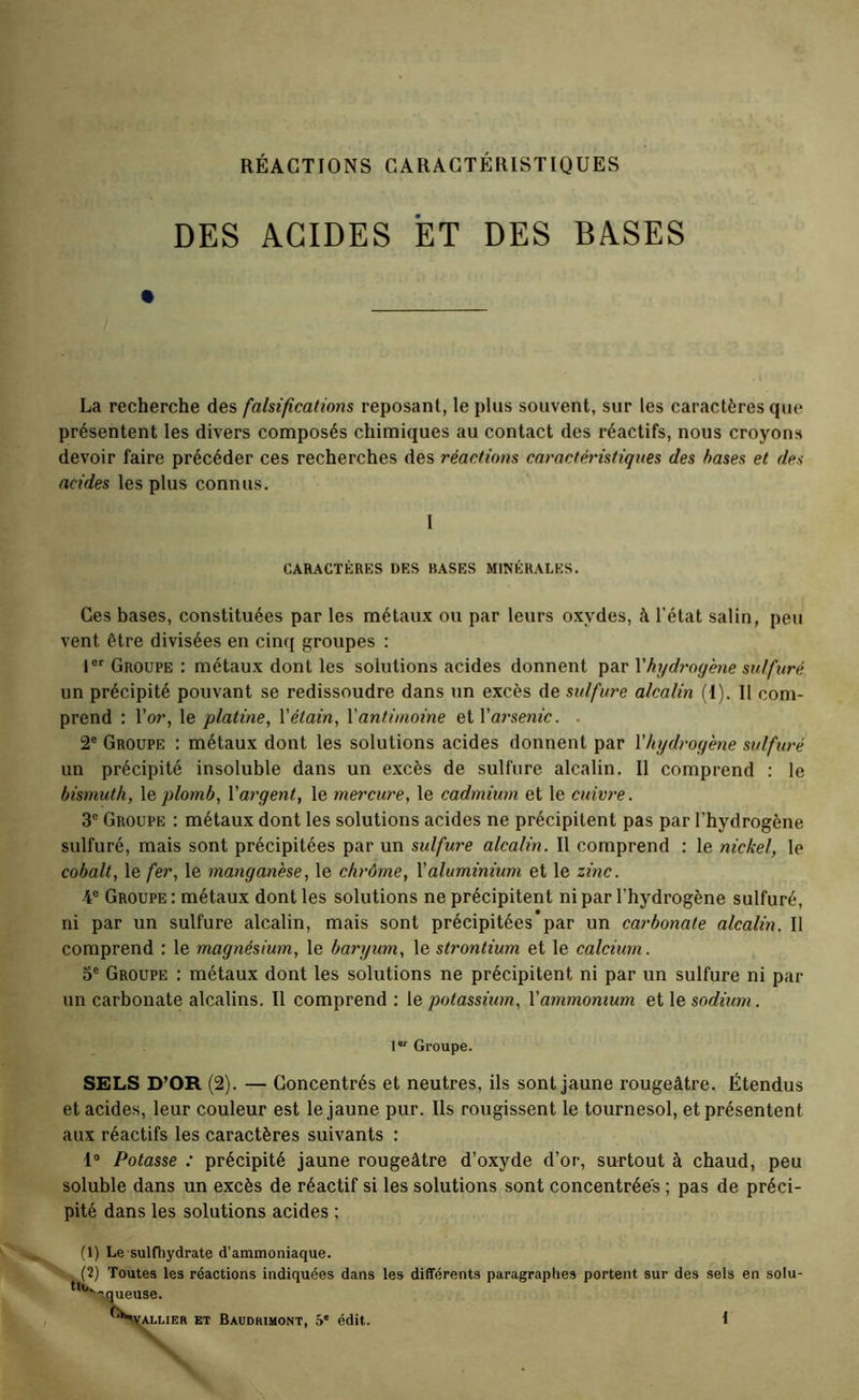 RÉACTIONS CARACTÉRISTIQUES DES ACIDES ET DES BASES La recherche des falsifications reposant, le plus souvent, sur les caractères que présentent les divers composés chimiques au contact des réactifs, nous croyons devoir faire précéder ces recherches des réactions caractéristiques des hases et des acides les plus connus. I CARACTÈRES DES BASES MINÉRALES. Ces bases, constituées par les métaux ou par leurs oxydes, à l’état satin, peu vent être divisées en cinq groupes : Groupe : métaux dont les solutions acides donnent par Xhydrogene sulfuré un précipité pouvant se redissoudre dans un excès de sulfure alcalin (I). 11 com- prend : l’or, le platine, \'étain, \'antimoine etrarsenfc. . 2® Groupe : métaux dont les solutions acides donnent par Xhydrogene sulfuré un précipité insoluble dans un excès de sulfure alcalin. 11 comprend : le bismuth, \e plomb, Xargent, le mercure, le cadmium et le cuivre. 3° Groupe : métaux dont les solutions acides ne précipitent pas par l’hydrogène sulfuré, mais sont précipitées par un sulfure alcalin. Il comprend : le nickel, le cobalt, le fer, le manganèse, le chrôme, Xaluminium et le zinc. 4® Groupe : métaux dont les solutions ne précipitent ni par l’hydrogène sulfuré, ni par un sulfure alcalin, mais sont précipitées*par un carbonate alcalin. Il comprend : le magnésium, le baryum, le strontium et le calcium. 5® Groupe : métaux dont les solutions ne précipitent ni par un sulfure ni par un carbonate alcalins. Il comprend ; le potassium, Xammonium et le sodium. l Groupe. SELS D’OR (2). — Concentrés et neutres, ils sont jaune rougeâtre. Étendus et acides, leur couleur est le jaune pur. Ils rougissent le tournesol, et présentent aux réactifs les caractères suivants : I® Potasse : précipité jaune rougeâtre d’oxyde d’or, surtout à chaud, peu soluble dans un excès de réactif si les solutions sont concentrées ; pas de préci- pité dans les solutions acides ; (1) Le sulfhydrate d’ammoniaque. (2) Toutes les réactions indiquées dans les différents paragraphes portent sur des sels en solu- •'-gueuse. '^Sj^LiER ET Baudrihont, 5' édit. {