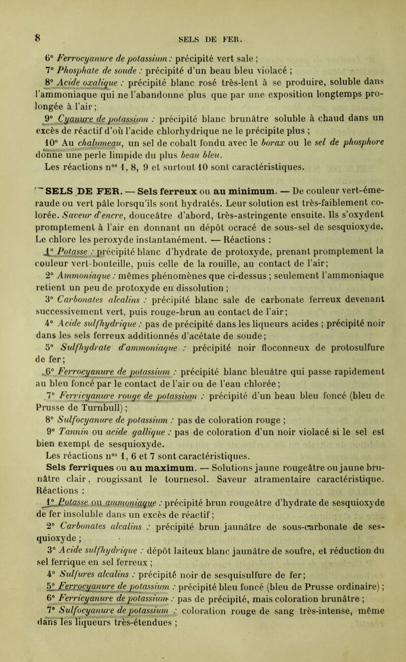 6® Ferrocyanure de potassium : précipité vert sale ; 7® Phosphate de soude : précipité d’un beau bleu violacé ; 8® Acide oxalique : précipité blanc rosé très-lent à se produire, soluble dans l’ammoniaque qui ne l’abandonne plus que par une exposition longtemps pro- longée à l’air ; ^ CyçiU.W'e de p(ttassjjim : précipité blanc brunâtre soluble à cbaud dans un excès de réactif d’où l’acide cblorbydrique ne le précipite plus ; 10® Au chalumeau, un sel de cobalt fondu avec le bo7'ox ou le sel de phosphore donné une perle limpide du plus beau bleu. Les réactions n®* 1,8, 9 et surtout 10 sont caractéristiques. ■ SELS |DE FER. — Sels ferreux ou au minimum. — De couleur vert-éme- raude ou vert pâle lorsqu’ils sont hydratés. Leur solution est très-faiblement co- lorée. Saveur d'encr'e, douceâtre d’abord, très-astringente ensuite. Ils s’oxydent promptement à l’air en donnant un dépôt ocracé de sous-sel de sesquioxyde. Le chlore les peroxyde instantanément. — Réactions : Ji^Ppt^e : précipité blanc d’hydrate de protoxyde, prenant promptement la couleur vert-bouteille, puis celle de la rouille, au contact de l’air; 2® Ammoniaque : mêmes phénomènes que ci-dessus ; seulement l’ammoniaque retient un peu de protoxyde en dissolution ; 3® Carbonates alcalins : précipité blanc sale de carbonate ferreux devenant successivement vert, puis rouge-brun au contact de l’air; 4® Acide sulfhydrique : pas de précipité dans les liqueurs acides ; précipité noir dans les sels ferreux additionnés d’acétate de soude; 3® Sulfhydrate d'ammoniaque : précipité noir floconneux de protosulfure de fer ; .6® Ferrocxianure de potassium : précipité blanc bleuâtre qui passe rapidement au bleu foncé par le contact de l’air ou de l’eau chlorée ; 7® Fe7ricyanw'ej'oitge de potassiuni : précipité d’un beau bleu foncé (bleu de Prusse de Turnbull) ; 8® Sulfocyanu7'e de potassium : pas de coloration rouge ; 9® Tannin ou acide gallique : pas de coloration d’un noir violacé si le sel est bien exempt de sesquioxyde. Les réactions n®* 1, 6 et 7 sont caractéristiques. Sels ferriques ou au maximum. — Solutions jaune rougeâtre ou jaune bru- nâtre clair, rougissant le tournesol. Saveur atramentaire caractéristique. Réactions : QVi.mmoniaque : précipité brun rougeâtre d’hydrate de sesquioxyde de fer insoluble dans un excès de réactif; 2® Carbo7iates alcalins : précipité brun jaunâtre de sous-carbonate de ses- quioxyde ; 3® Acide sulfhyd7-ique : dépôt laiteux blanc jaunâtre de soufre, et réduction du .sel ferrique en sel ferreux ; 4® Sulfw'es alcalins : précipité noir de sesquisulfure de fer; 5® FerrQCTqanuT'e de potassium : précipité bleu foncé (bleu de Prusse ordinaire) ; 6® Ferricyanure depotassiu7n- : pas de précipité, mais coloration brunâtre ; 7® Sulfocyanure de potassiu7n : coloration rouge de sang très-intense, même dansles liqueurs très-étendues ;