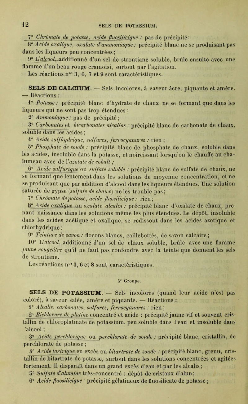 i± 7° Chrômate de potasse, acide fluo^ilicique : pas de précipité; 8“ Acide oxalique, oxalate d’ammoniaque : précipité blanc ne se produisant pas dans les liqueurs peu concentrées ; 9“ LWcoo/,-additionné d’un sel de strontiane soluble, brûle ensuite avec une flamme d’un beau rouge cramoisi, surtout par l’agitation. Les réactions n“® 3, 6, 7 et 9 sont caractéristiques. SELS DE CALCIUM. — Sels incolores, à saveur âcre, piquante et amère. — Réactions : 1° Potasse: précipité blanc d’hydrate de chaux ne se formant que dans les liqueurs qui ne sont pas trop étendues ; 2® Ammoniaque: pas de précipité; 3“ Carbonates et bicarbonates alcalins : précipité blanc de carbonate de chaux, soluble dàïîs les acides ; 4“ Acide sulfhydrique, sulfures, ferrocyanures : rien ; 3® Phosphate de soude : précipité blanc de phosphate de chaux, soluble dans les acides, insoluble dans la potasse, et noircissant lorsqu’on le chauffe au cha- lumeau avec de Yazotate de cobalt ; 6® Acid.e sidfurique ou sulfate soluble : précipité blanc de sulfate de chaux, ne se formant que lentement dans les solutions de moyenne concentration, et ne se produisant que par addition d’alcool dans les liqueurs étendues. Une solution saturée de gypse {sulfate de chaux) ne les trouble pas; 7® Chrômate dépotasse, acide fluosilicique : rien; 8® Acide oxalique, ou oxalate alcalin : précipité blanc d’oxalate de chaux, pre- nant naissance dans les solutions même les plus étendues. Le dépôt, insoluble dans les acides acétique et oxalique, se redissout dans les acides azotique et chlorhydrique ; 9® Teinture de savon: flocons blancs, caillebottés, de savon calcaire; 10® h’alcool, additionné d’un sel de chaux soluble, brûle avec une flamme jaune rougeâtre qu’il ne faut pas confondre avec la teinte que donnent les sels de strontiane. Les réactions n°* 3, 6 et 8 sont caractéristiques. 5* Groupe. SELS DE POTASSIUM. — Sels incolores (quand leur acide n’est pas coloré), à saveur salée, amère et piquante. — Réactions : 1® Alcalis, carbonates, sulfures, ferrocyanures : rien; 2'^ l^hloriü'e de jjlatine concentré et acide : précipité jaune vif et souvent cris- tallin de chloroplatinate de potassium, peu soluble dans l’eau et insoluble dans ’alcool ; àf Acide perchlorique ou perchlorate de so^rfe.'précipité blanc, cristallin, de perchlorate de potasse ; j4® Acide larlrique en excès ou bitartrate de soude : précipité blanc, grenu, cris- taTlin de bitartrate de potasse, surtout dans les solutions concentrées et agitées fortement. 11 di.'paraît dans un grand excès d’eau et par les alcalis ; 5® Sidfate d'alumine très-concentré : dépôt de cristaux d’alun ; 6® Acide fluosilicique : précipité gélatineux de fluosilicate de potasse ;