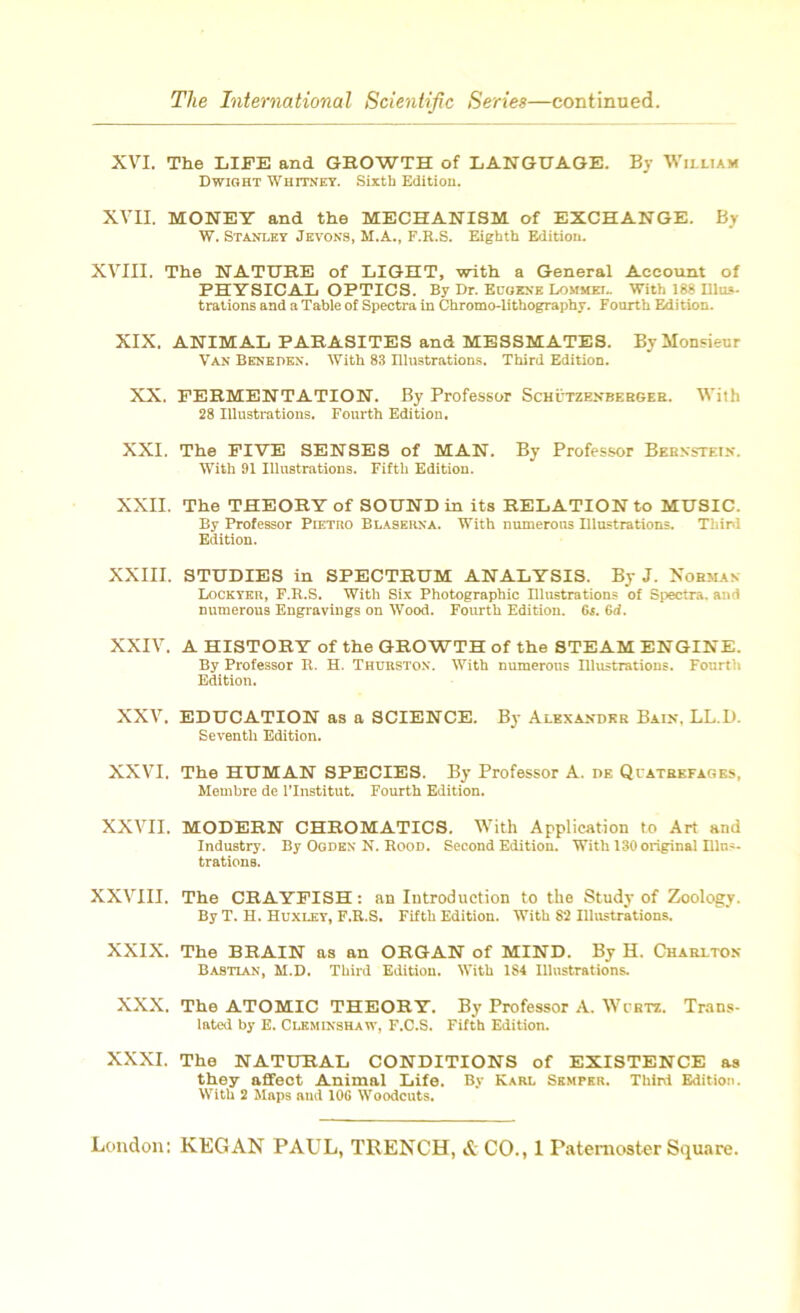 XVI. The LIFE and GROWTH of LANGUAGE. By William Dwight Whitney. Sixth Edition. XVII. MONEY and the MECHANISM of EXCHANGE. By W. Stanley Jevons, M.A., F.R.S. Eighth Edition. XVIII. The NATURE of LIGHT, with a General Account of PHYSICAL OPTICS. By Dr. Eugene Lommel. With 188 Illus- trations and a Table of Spectra in Chromo-lithography. Fourth Edition. XIX. ANIMAL PARASITES and MESSMATES. By Monsieur Van Beneden. With 83 Illustrations. Third Edition. XX. FERMENTATION. By Professor Schutzenberger. With 28 Illustrations. Fourth Edition. XXI. The FIVE SENSES of MAN. By Professor Bernstein. With 91 Illustrations. Fifth Edition. XXII. The THEORY of SOUND in its RELATION to MUSIC. By Professor Pietro Blaserna. With numerous Illustrations. Third Edition. XXIII. STUDIES in SPECTRUM ANALYSIS. By J. Norman Lockyer, F.R.S. With Six Photographic Illustrations of Spectra, and numerous Engravings on Wood. Fourth Edition. G{. (id. XXIV. A HISTORY of the GROWTH of the STEAM ENGINE. By Professor R. H. Thurston. With numerous Illustrations. Fonrth Edition. XXV. EDUCATION as a SCIENCE. By Alexander Bain. LL.D. Seventh Edition. XXVI. The HUMAN SPECIES. By Professor A. de Quatrefages, Membre de l’lnstitut. Fourth Edition. XXVII. MODERN CHROMATICS. With Application to Art and Industry. By Ogden N. Rood. Second Edition. With 130original nins. trations. XXVIII. The CRAYFISH: an Introduction to the Study of Zoology. By T. H. Huxley, F.R.S. Fifth Edition. With 82 Illustrations. XXIX. The BRAIN as an ORGAN of MIND. By H. Charlton Basttan, M.D. Third Edition. With 1S4 Illustrations. XXX, The ATOMIC THEORY. By Professor A. Wcrtz. Trans- lated by E. Clkminshaw, F.C.S. Fifth Edition. XXXI. The NATURAL CONDITIONS of EXISTENCE as they affect Animal Life. By Karl Semper. Third Edition. With 2 Maps and 10G Woodcuts.