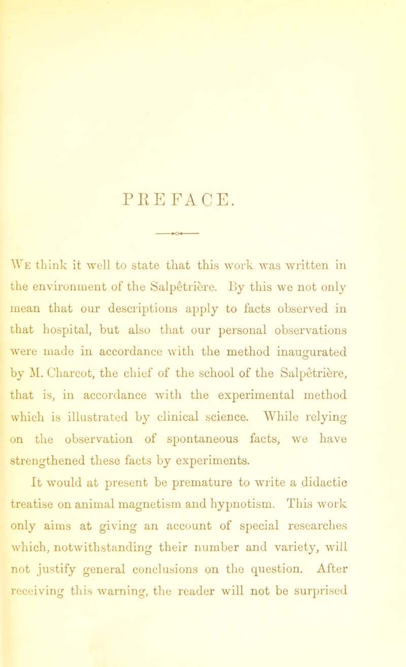 PEE FACE. We think it -well to state that this work was written in the environment of the Salpetriere. liy this we not only mean that our descriptions apply to facts observed in that hospital, but also that our personal observations were made in accordance with the method inaugurated by M. Charcot, the chief of the school of the Salpetrihre, that is, in accordance with the experimental method which is illustrated by clinical science. While relying on the observation of spontaneous facts, we have strengthened these facts by experiments. It would at present be premature to write a didactic treatise on animal magnetism and hypnotism. This work only aims at giving an account of special researches which, notwithstanding their number and variety, will not justify general conclusions on the question. After receiving this warning, the reader will not be surprised