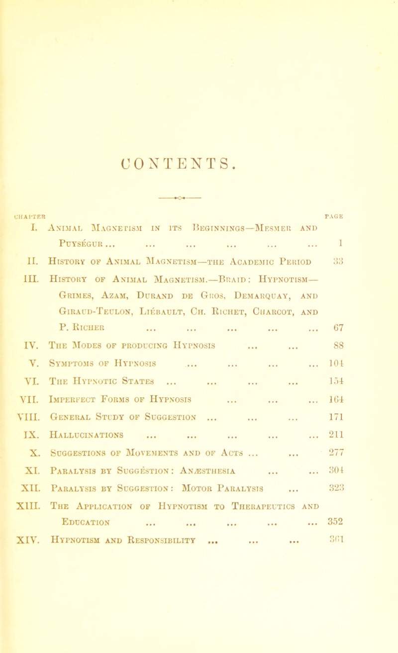 CONTENTS CHATTER I. Animal Magnetism in its Beginnings—Mf.smer and Puysegur... II. History of Animal Magnetism—the Academic Period 1H. History of Animal Magnetism.—Braid : Hypnotism— Grimes, Azam, Durand de Gros, Demarquay, and Giraud-Teulon, Liebault, Ch. Riciiet, Charcot, and P. Richer IV. The Modes of producing Hypnosis V. Symptoms of Hypnosis VI. The Hypnotic States VII. Imperfect Forms of Hypnosis VIII. General Study of Suggestion ... IX. Hallucinations X. Suggestions of Movements and of Acts ... XI. Paralysis by Suggestion: Anaesthesia XII. Paralysis by Suggestion: Motor Paralysis XIII. The Application of Hypnotism to Therapeutics and Education XIV. Hypnotism and Responsibility page I 83 67 88 104 104 164 171 211 277 304 323 352 361