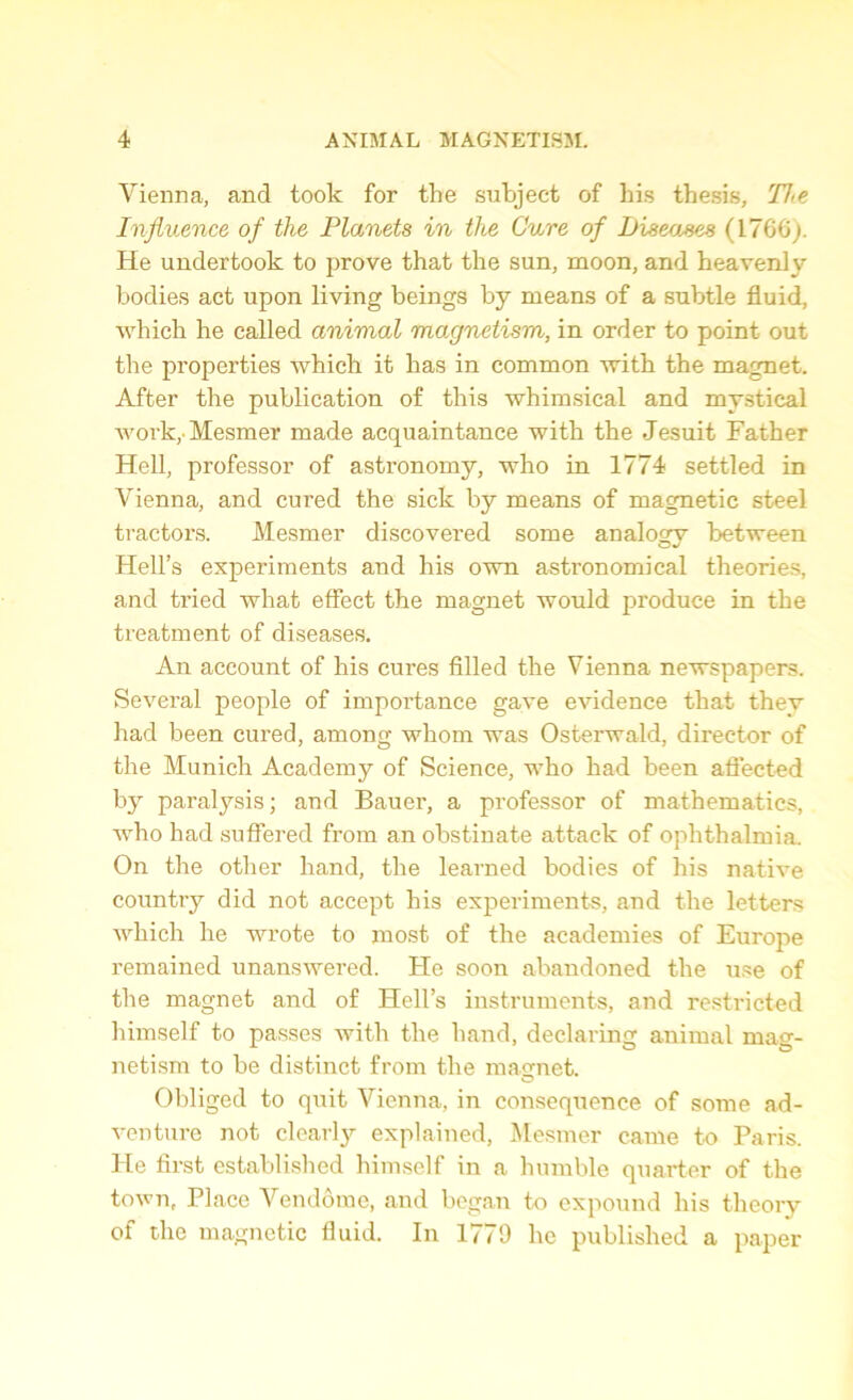 Vienna, and took for the subject of his thesis. Tie Influence of the Planets in the Cure of Diseases (1766;. He undertook to prove that the sun, moon, and heavenly bodies act upon living beings by means of a subtle fluid, which he called animal magnetism, in order to point out the properties which it has in common with the magnet. After the publication of this whimsical and mystical work,' Mesmer made acquaintance with the Jesuit Father Hell, professor of astronomy, who in 1774 settled in Vienna, and cured the sick by means of magnetic steel tractors. Mesmer discovered some analogy between Hell’s experiments and his own astronomical theories, and tried what effect the magnet would produce in the treatment of diseases. An account of his cures filled the Vienna newspapers. Several people of importance gave evidence that they had been cured, among whom was Osterwald, director of the Munich Academy of Science, who had been affected by paralysis; and Bauer, a professor of mathematics, who had suffered from an obstinate attack of ophthalmia. On the other hand, the learned bodies of his native country did not accept his experiments, and the letters which he wrote to most of the academies of Europe remained unanswered. He soon abandoned the use of the magnet and of Hell’s instruments, and restricted himself to passes with the hand, declaring animal mag- netism to be distinct from the magnet. Obliged to quit Vienna, in consequence of some ad- venture not clearly explained, Mesmer came to Paris. He first established himself in a humble quarter of the town, Place Vendome, and began to expound his theory of the magnetic fluid. In 1779 he published a paper