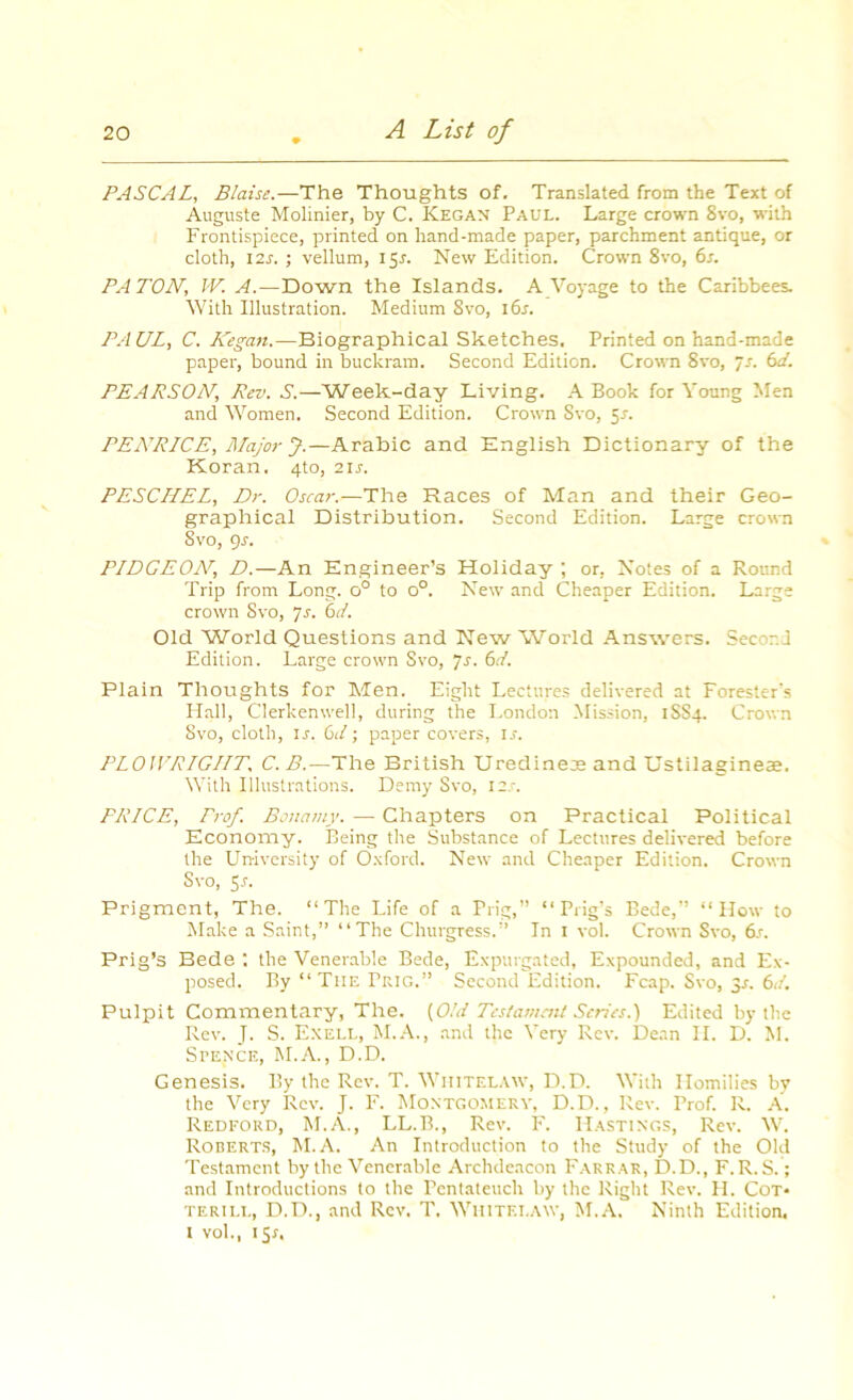PASCAL, Blaise.—The Thoughts of. Translated from the Text of Auguste Molinier, by C. Kegan Paul. Large crown 8vo, with Frontispiece, printed on hand-made paper, parchment antique, or cloth, 12s. ; vellum, 151. New Edition. Crown 8vo, 6r. PATON, W. ^,-Down the Islands. A Voyage to the Caribbees. With Illustration. Medium 8vo, 16s. PA UL, C. Kegan.—Biographical Sketches. Printed on hand-made paper, bound in buckram. Second Edition. Crown 8vo, ~s. 6d. PEARSON, Rev. S.—Week-day Living. A Book for Young Men and Women. Second Edition. Crown Svo, 5r. PENRICE, Major J.—Arabic and English Dictionary of the Koran. 4to, 2ir. PESCILEL, Dr. Oscar.—The Races of Man and their Geo- graphical Distribution. Second Edition. Large crown Svo, 9r. PIDGEOAT, D.—An Engineer’s Holiday ; or, Notes of a Round Trip from Long. o° to o°. New and Cheaper Edition. Large crown Svo, 7s. 6d. Old World Questions and New World Answers. Second Edition. Large crown Svo, 7s. 6d. Plain Thoughts for Men. Eight Lectures delivered at Forester’s Hall, Clerkenwell, during the London Mission, 1SS4. Crown Svo, cloth, ir. 6d; paper covers, ir. PLOWRIGHT, C.B.—The British Uredineje and Ustilagineae. With Illustrations. Demy Svo, I2.r. PRICE, Prof. Bonamy. — Chapters on Practical Political Economy. Being the Substance of Lectures delivered before the University of Oxford. New and Cheaper Edition. Crown Svo, Sr. Prigment, The. “The Life of a Prig,” “Prig’s Bede,” “How to Make a Saint,” “The Churgress.” In 1 vol. Crown Svo, 6s. Prig’s Bede the Venerable Bede, Expurgated, Expounded, and Ex- posed. By “ The Prig.” Second Edition. Fcap. Svo, 3r. 6d. Pulpit Commentary, The. (Old Testament Scries.) Edited by the Rev. J. S. Exell, M.A., and the Very Rev. Dean II. D. M. Spence, M.A., D.D. Genesis. By the Rev. T. Whitelaw, D.D. With Homilies by the Very Rev. J. F. Montgomery, D.D., Rev. Prof. R. A. Redford, M.A., LL.B., Rev. F. Hastings, Rev. W. Roberts, M.A. An Introduction to the Study of the Old Testament by the Venerable Archdeacon Farrar, D.D., F.R.S.; and Introductions to the Pentateuch by the Right Rev. H. Cot* TERII.L, D.D., and Rev. T. Whitei.aw, M.A. Ninth Edition. I vol., 1 Sr.