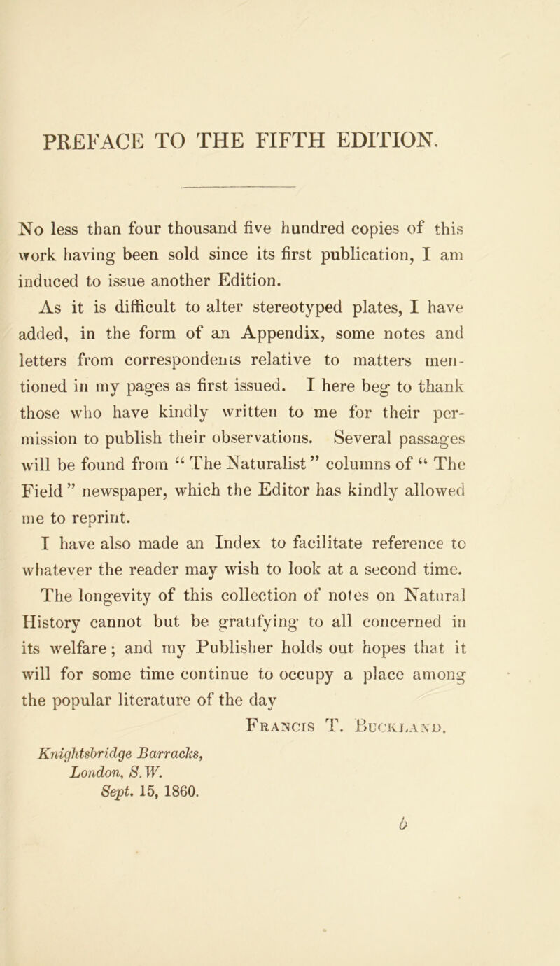 PREFACE TO THE FIFTH EDITION, No less than four thousand five hundred copies of this work having been sold since its first publication, I am induced to issue another Edition. As it is difficult to alter stereotyped plates, I have added, in the form of an Appendix, some notes and letters from correspondencs relative to matters men- tioned in my pages as first issued. I here beg to thank those who have kindly written to me for their per- mission to publish their observations. Several passages will be found from “ The Naturalist ” columns of ‘‘ The Field ” newspaper, which the Editor has kindly allowed me to reprint. I have also made an Index to facilitate reference to whatever the reader may wish to look at a second time. The longevity of this collection of notes on Natural History cannot but be gratifying to all concerned in its welfare; and my Publisher holds out hopes that it will for some time continue to occupy a place among the popular literature of the day Francis T. Bucki.axo. Knightsbridge Barraclcs, London, S.W. Sept. 15, 1860. d