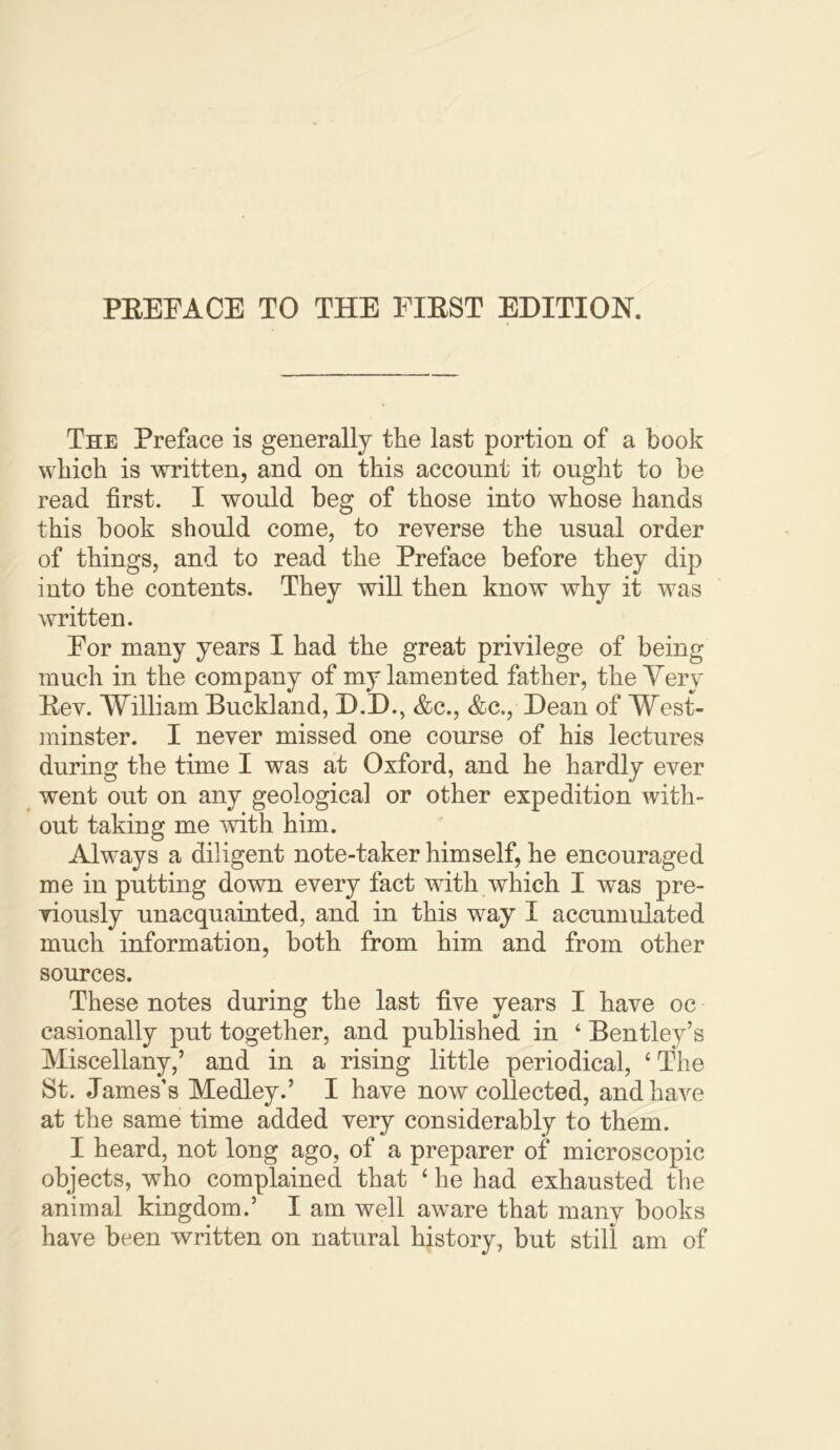 The Preface is generally the last portion of a book which is written, and on this account it ought to be read first. I would beg of those into whose hands this book should come, to reverse the usual order of things, and to read the Preface before they dip into the contents. They will then know why it was written. For many years I had the great privilege of being much in the company of my lamented father, the Very Eev. William Buckland, D.D., &c., &c., Dean of West- minster. I never missed one course of his lectures during the time I was at Oxford, and he hardly ever went out on any geological or other expedition with- out taking me mth him. Always a diligent note-taker himself, he encouraged me in putting down every fact with which I was pre- viously unacquainted, and in this w^ay I accumulated much information, both from him and from other soiuces. These notes during the last five years I have oc casionally put together, and published in ‘ Bentley’s Miscellany,’ and in a rising little periodical, ‘The St. James’s Medley.’ I have now collected, and have at the same time added very considerably to them. I heard, not long ago, of a preparer of microscopic objects, who complained that ‘ he had exhausted the animal kingdom.’ I am well aware that many books have been written on natural history, but still am of