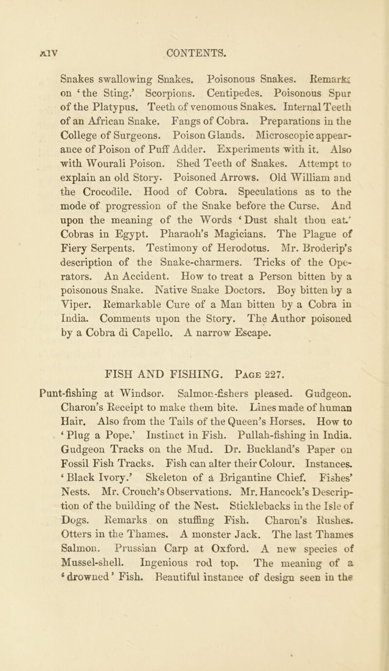 Snakes swallowing Snakes. Poisonous Snakes. Remarki on ‘the Sting.’ Scorpions. Centipedes. Poisonous Spur of the Platypus. Teeth of venomous Snakes. Internal Teeth of an African Snake. Fangs of Cobra. Preparations in the College of Surgeons. Poison Glands. Microscopic appear- ance of Poison of Puff Adder. Experiments with it. Also with Wourali Poison. Shed Teeth of Snakes. Attempt to explain an old Story. Poisoned Arrows. Old William and the Crocodile. Hood of Cobra. Speculations as to the mode of progression of the Snake before the Curse. And upon the meaning of the Words ‘Dust shalt thou eat.' Cobras in Egypt. Pharaoh’s Magicians. The Plague of Fiery Serpents. Testimony of Herodotus. Mr. Broderip’s description of the Snake-charmers. Tricks of the Ope- rators. An Accident. How to treat a Person bitten by a poisonous Snake. Native Snake Doctors. Boy bitten by a Viper. Remarkable Cure of a Man bitten by a Cobra in India. Comments upon the Story. The Author poisoned by a Cobra di Capello. A narrow Escape. FISH AND FISHING. Page 227. Punt-fishing at Windsor. Salmon-fishers pleased. Gudgeon. Charon’s Receipt to make them bite. Lines made of human Hair. Also from the Tails of the Queen’s Horses. How to ‘ Plug a Pope.’ Instinct in Fish. Pullah-fishing in India. Gudgeon Tracks on the Mud. Dr. Buckland’s Paper ou Fossil Fish Tracks. Fish can alter their Colour. Instances. ‘ Black Ivory.’ Skeleton of a Brigantine Chief. Fishes’ Nests. Mr. Crouch’s Observations. Mr. Hancock’s Descrip- tion of the building of the Nest. Sticklebacks in the Isle of Dogs. Remarks on stuffing Fish. Charon’s Rushes. Otters in the Thames. A monster Jack. The last Thames Salmon. Prussian Carp at Oxford. A new species of Mussel-shell. Ingenious rod top. The meaning of a ‘ drowned ’ Fish. Beautiful instance of design seen in the
