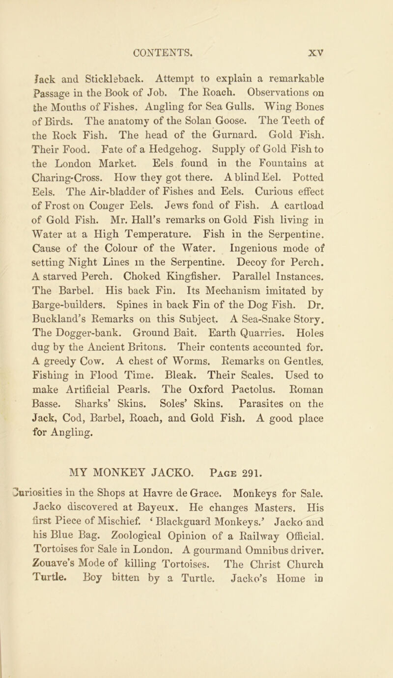 Jack and Stickleback. Attempt to explain a remarkable Passage in the Book of Job. The Koach. Observations on the Months of Fishes. Angling for Sea Gulls. Wing Bones of Birds. The anatomy of the Solan Goose. The Teeth of the Kock Fish. The head of the Gurnard. Gold Fish. Their Food. Fate of a Hedgehog. Supply of Gold Fish to the London Market. Eels found in the Fountains at Charing-Cross. How they got there. A blind Eel. Potted Eels. The Air-bladder of Fishes and Eels. Curious effect of Frost on Conger Eels. Jews fond of Fish. A cartload of Gold Fish. Mr. Hall’s remarks on Gold Fish living in Water at a High Temperature. Fish in the Serpentine. Cause of the Colour of the Water. Ingenious mode of setting Night Lines in the Serpentine. Decoy for Perch. A starved Perch. Choked Kingfisher. Parallel Instances. The Barbel. His back Fin. Its Mechanism imitated by Barge-builders. Spines in back Fin of the Dog Fish. Dr. Buckland’s Kemarks on this Subject. A Sea-Snake Story. The Dogger-bank. Ground Bait. Earth Quarries. Holes dug by the Ancient Britons. Their contents accounted for. A greedy Cow. A chest of Worms. Kemarks on Gentles. Fishing in Flood Time. Bleak. Their Scales. Used to make Artificial Pearls. The Oxford Pactolus. Koman Basse. Sharks’ Skins. Soles’ Skins. Parasites on the Jack, Cod, Barbel, Koach, and Gold Fish. A good place for Angling. MY MONKEY JACKO. Page 291. Curiosities in the Shops at Havre de Grace. Monkeys for Sale. Jacko discovered at Bayeux. He changes Masters. His first Piece of Mischief. ‘ Blackguard Monkeys.’ Jacko and his Blue Bag. Zoological Opinion of a Kailway Official. Tortoises for Sale in London. A gourmand Omnibus driver. Zouave’s Mode of killing Tortoises. The Christ Church Turtle. Boy bitten by a Turtle. Jacko’s Home in