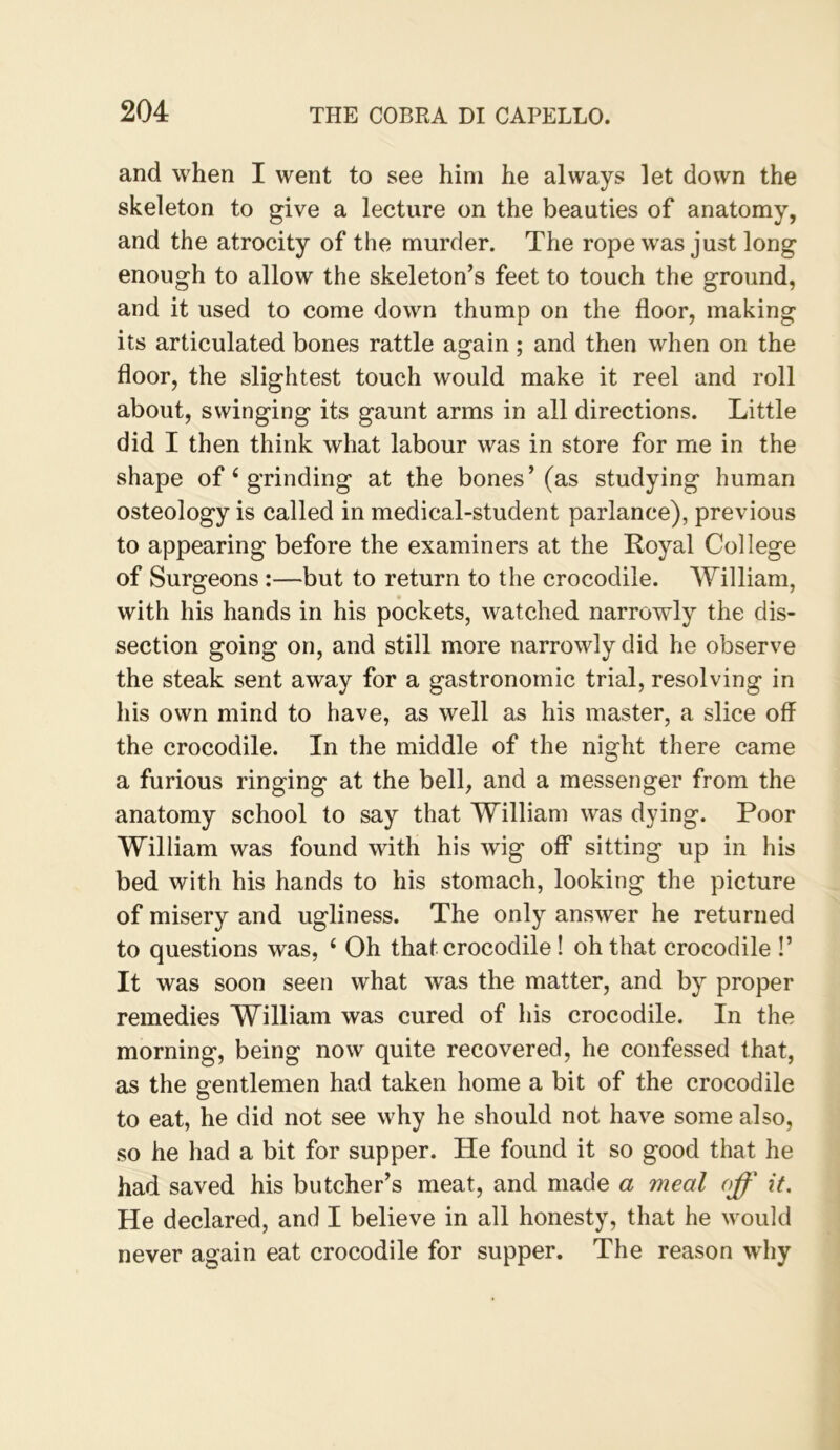 and when I went to see him he always let down the skeleton to give a lecture on the beauties of anatomy, and the atrocity of the murder. The rope was just long enough to allow the skeleton’s feet to touch the ground, and it used to come down thump on the floor, making its articulated bones rattle again ; and then when on the floor, the slightest touch would make it reel and roll about, swinging its gaunt arms in all directions. Little did I then think what labour was in store for me in the shape of ‘ grinding at the bones’(as studying human osteology is called in medical-student parlance), previous to appearing before the examiners at the Royal College of Surgeons :—but to return to the crocodile. William, with his hands in his pockets, watched narrowly the dis- section going on, and still more narrowly did he observe the steak sent away for a gastronomic trial, resolving in his own mind to have, as well as his master, a slice off the crocodile. In the middle of the night there came a furious ringing at the bell, and a messenger from the anatomy school to say that William was dying. Poor William was found with his wig off* sitting up in his bed with his hands to his stomach, looking the picture of misery and ugliness. The only answer he returned to questions was, ‘ Oh that crocodile! oh that crocodile !’ It was soon seen what was the matter, and by proper remedies William was cured of his crocodile. In the morning, being now quite recovered, he confessed that, as the gentlemen had taken home a bit of the crocodile to eat, he did not see why he should not have some also, so he had a bit for supper. He found it so good that he had saved his butcher’s meat, and made a meal off it. He declared, and I believe in all honesty, that he would never again eat crocodile for supper. The reason why