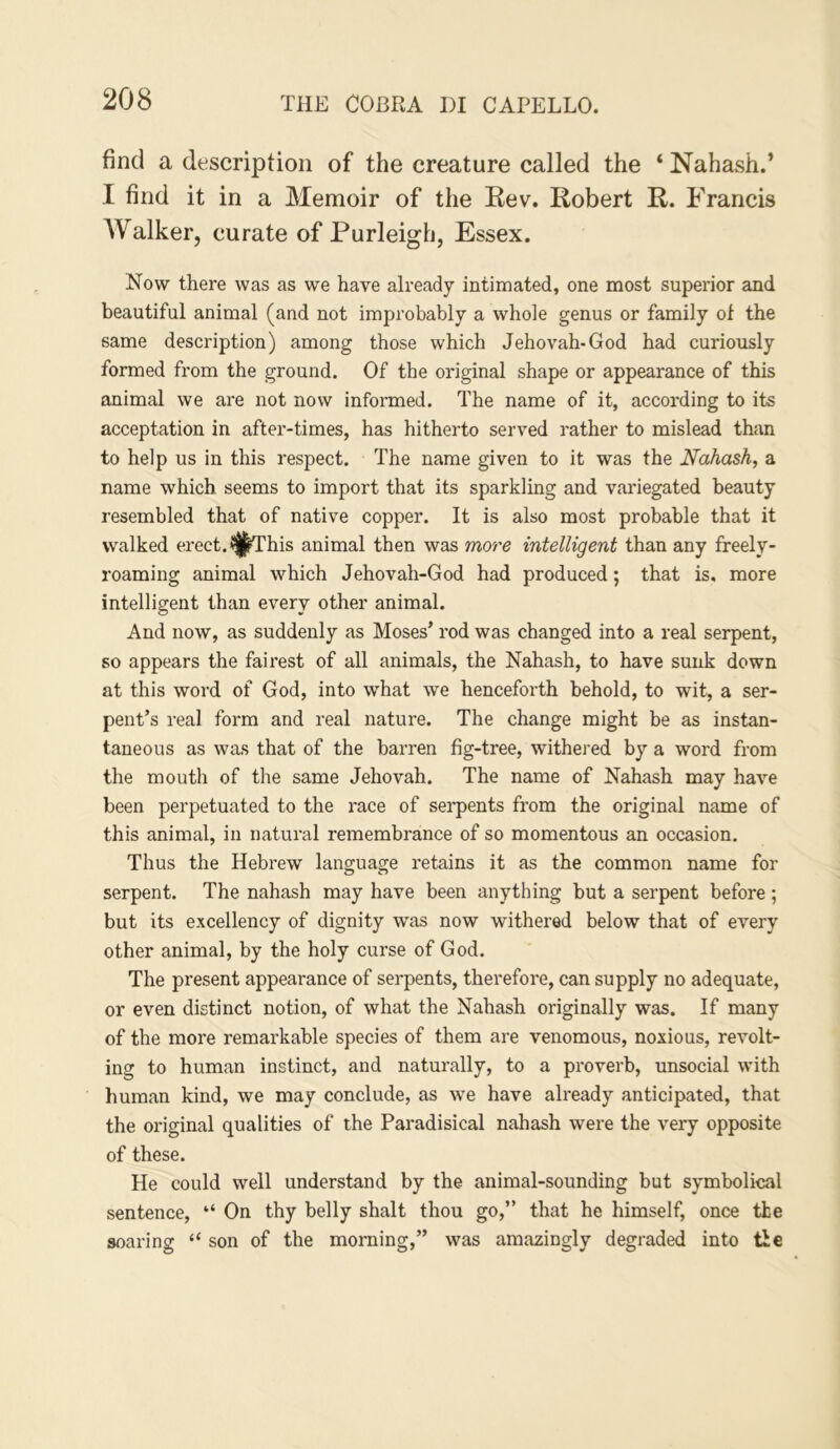 find a description of the creature called the ‘ Nahash.’ I find it in a Memoir of the Kev. Robert R. Francis AValker, curate of Purleigh, Essex. Now there was as we have already intimated, one most superior and beautiful animal (and not improbably a whole genus or family of the same description) among those which Jehovah-God had curiously formed from the ground. Of the original shape or appearance of this animal we are not now informed. The name of it, according to its acceptation in after-times, has hitherto served rather to mislead than to help us in this respect. The name given to it was the Nahash, a name which seems to import that its sparkling and variegated beauty resembled that of native copper. It is also most probable that it walked erect, i^fhis animal then was more intelligent than any freely- roaming animal which Jehovah-God had produced; that is, more intelligent than every other animal. And now, as suddenly as Moses’ rod was changed into a real serpent, so appears the fairest of all animals, the Nahash, to have sunk down at this word of God, into what we henceforth behold, to wit, a ser- pent’s real form and real nature. The change might be as instan- taneous as was that of the barren fig-tree, withered by a word from the mouth of the same Jehovah. The name of Nahash may have been perpetuated to the race of serpents from the original name of this animal, in natural remembrance of so momentous an occasion. Thus the Hebrew language retains it as the common name for serpent. The nahash may have been anything but a serpent before ; but its excellency of dignity was now withered below that of every other animal, by the holy curse of God. The present appearance of serpents, therefore, can supply no adequate, or even distinct notion, of what the Nahash originally was. If many of the more remarkable species of them are venomous, noxious, revolt- ing to human instinct, and naturally, to a proverb, unsocial with human kind, we may conclude, as we have already anticipated, that the original qualities of the Paradisical nahash were the very opposite of these. He could well understand by the animal-sounding but symbolical sentence, “ On thy belly shalt thou go,” that he himself, once the soaring “ son of the morning,” was amazingly degraded into tie