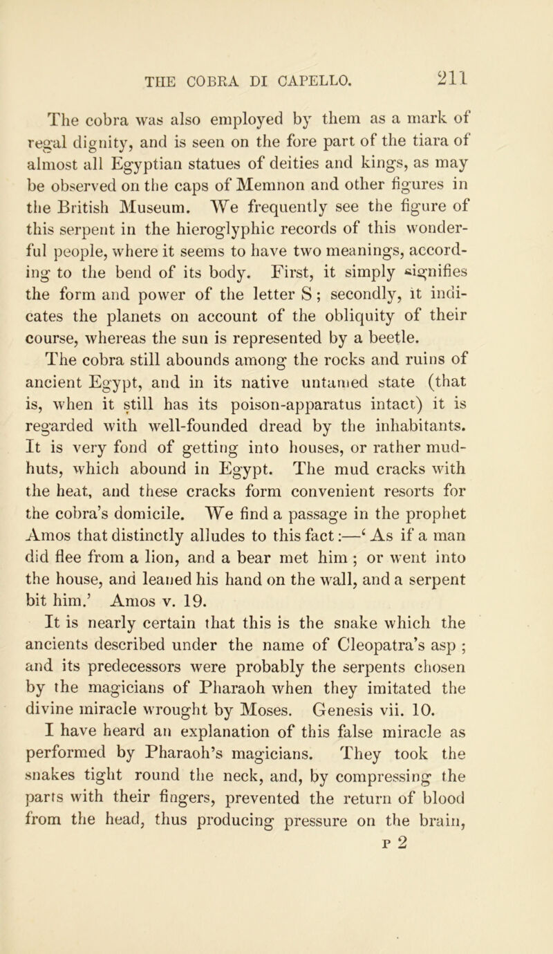 The cobra was also employed by them as a mark of regal dignity, and is seen on the fore part of the tiara of almost all Egyptian statues of deities and kings, as may be observed on the caps of Memnon and other figures in the British Museum. We frequently see the figure of this serpent in the hieroglyphic records of this wonder- ful people, where it seems to have two meanings, accord- ing to the bend of its body. First, it simply signifies the form and power of the letter S; secondly, it indi- cates the planets on account of the obliquity of their course, whereas the sun is represented by a beetle. The cobra still abounds among the rocks and ruins of ancient Egypt, and in its native untamed state (that is, when it still has its poison-apparatus intact) it is regarded with well-founded dread by the inhabitants. It is very fond of getting into houses, or rather mud- huts, which abound in Egypt. The mud cracks with the heat, and these cracks form convenient resorts for the cobra’s domicile. We find a passage in the prophet Amos that distinctly alludes to this fact;—‘As if a man did flee from a lion, and a bear met him ; or went into the house, and leaned his hand on the wall, and a serpent bit him.’ Amos v. 19. It is nearly certain that this is the snake which the ancients described under the name of Cleopatra’s asp ; and its predecessors were probably the serpents chosen by the magicians of Pharaoh when they imitated the divine miracle wrought by Moses. Genesis vii. 10. I have heard an explanation of this false miracle as performed by Pharaoh’s magicians. They took the snakes tight round the neck, and, by compressing the parts with their fingers, prevented the return of blood from the head, thus producing pressure on the brain,