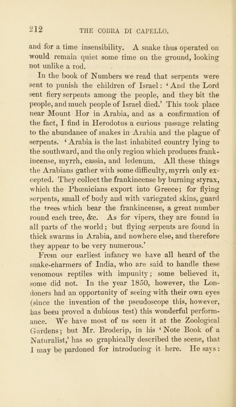 and for a time insensibility. A snake thus operated on would remain quiet some time on the ground, looking not unlike a rod. In the book of Numbers we read that serpents were sent to punish the children of Israel: ‘ And the Lord sent fiery serpents among the people, and they bit the people, and much people of Israel died.’ This took place near Mount Hor in Arabia, and as a confirmation of the fact, I find in Herodotus a curious passage relating to the abundance of snakes in Arabia and the plague of serpents. ‘ Arabia is the last inhabited country lying to the southward, and the only region which produces frank- incense, myrrh, cassia, and ledenum. All these things the Arabians gather with some difficulty, myrrh only ex- cepted. They collect the frankincense by burning styrax, v>'hich the Phoenicians export into Greece; for flying serpents, small of body and with variegated skins, guard the trees which bear the frankincense, a great number round each tree, &c. As for vipers, they are found in all parts of the world; but flying serpents are found in thick swarms in Arabia, and nowhere else, and therefore they appear to be very numerous.’ From our earliest infancy we have all heard of the snake-charmers of India, who are said to handle these venomous reptiles with impunity; some believed it, some did not. In the year 1850, however, the Lon- doners had an opportunity of seeing with their own eyes (since the invention of the pseudoscope this, however, has been proved a dubious test) this wonderful perform- ance. We have most of us seen it at the Zoological Gardens; but Mr. Broderip, in his ‘Note Book of a Naturalist,’ has so graphically described the scene, that I may be pardoned for introducing it here. He says :