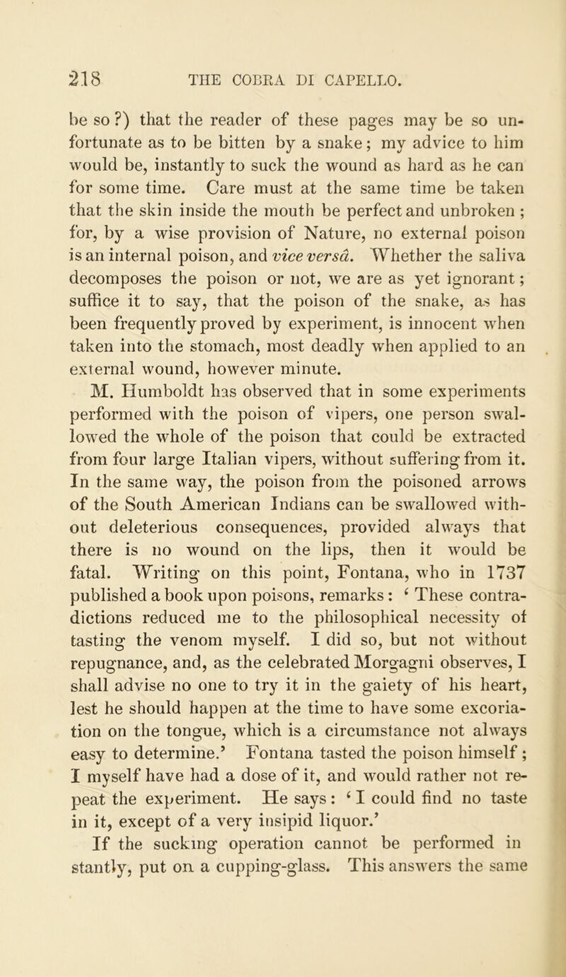 be so ?) that the reader of these pages may be so un- fortunate as to be bitten by a snake; my advice to him would be, instantly to suck the wound as hard as he can for some time. Care must at the same time be taken that the skin inside the mouth be perfect and unbroken ; for, by a wise provision of Nature, no external poison is an internal poison, and vice versa. Whether the saliva decomposes the poison or not, we are as yet ignorant; suffice it to say, that the poison of the snake, as has been frequently proved by experiment, is innocent when taken into the stomach, most deadly when applied to an external wound, however minute. M. Humboldt has observed that in some experiments performed with the poison of vipers, one person swal- lowed the whole of the poison that could be extracted from four large Italian vipers, without suffering from it. In the same way, the poison from the poisoned arrows of the South American Indians can be swallowed with- out deleterious consequences, provided always that there is no wound on the lips, then it would be fatal. Writing on this point, Fontana, who in 1737 published a book upon poisons, remarks: ^ These contra- dictions reduced me to the philosophical necessity of tasting the venom myself. I did so, but not without repugnance, and, as the celebrated Morgagni observes, I shall advise no one to try it in the gaiety of his heart, lest he should happen at the time to have some excoria- tion on the tongue, which is a circumstance not always easy to determine.’ Fontana tasted the poison himself; I myself have had a dose of it, and would rather not re- peat the experiment. He says : ‘ I could find no taste in it, except of a very insipid liquor.’ If the sucking operation cannot be performed in stantly, put on. a cupping-glass. This answers the same