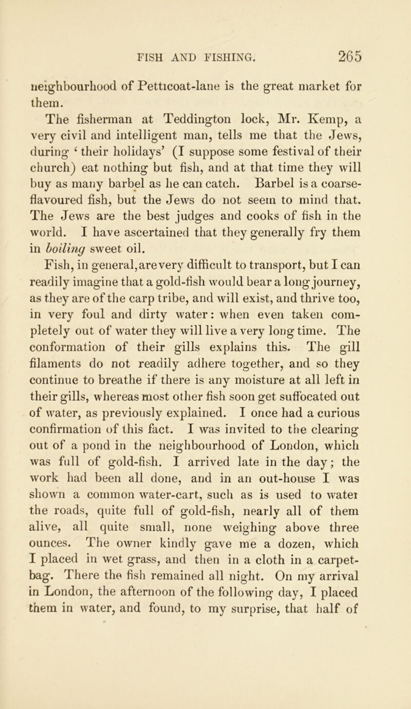 neighbourhood of Petticoat-lane is the great market for them. The fisherman at Teddington lock, Mr. Kemp, a very civil and intelligent man, tells me that the Jews, during ‘ their holidays’ (I suppose some festival of their church) eat nothing but fish, and at that time they will buy as many barbel as he can catch. Barbel is a coarse- flavoured fish, but the Jews do not seem to mind that. The Jews are the best judges and cooks of fish in the world. I have ascertained that they generally fry them in boiling sweet oil. Fish, in general, are very difficult to transport, but I can readily imagine that a gold-flsh would bear a long journey, as they are of the carp tribe, and will exist, and thrive too, in very foul and dirty water: when even taken com- pletely out of water they will live a very long time. The conformation of their gills explains this. The gill filaments do not readily adhere together, and so they continue to breathe if there is any moisture at all left in their gills, whereas most other fish soon get suflbcated out of water, as previously explained. I once had a curious confirmation of this fact. I was invited to the clearing out of a pond in the neighbourhood of London, which was full of gold-fish. I arrived late in the day; the work had been all done, and in an out-house I was shown a common water-cart, such as is used to water the roads, quite full of gold-fish, nearly all of them alive, all quite small, none weighing above three ounces. The owner kindly gave me a dozen, which I placed in wet grass, and then in a cloth in a carpet- bag. There the fish remained all night. On my arrival in London, the afternoon of the following day, I placed them in water, and found, to my surprise, that half of