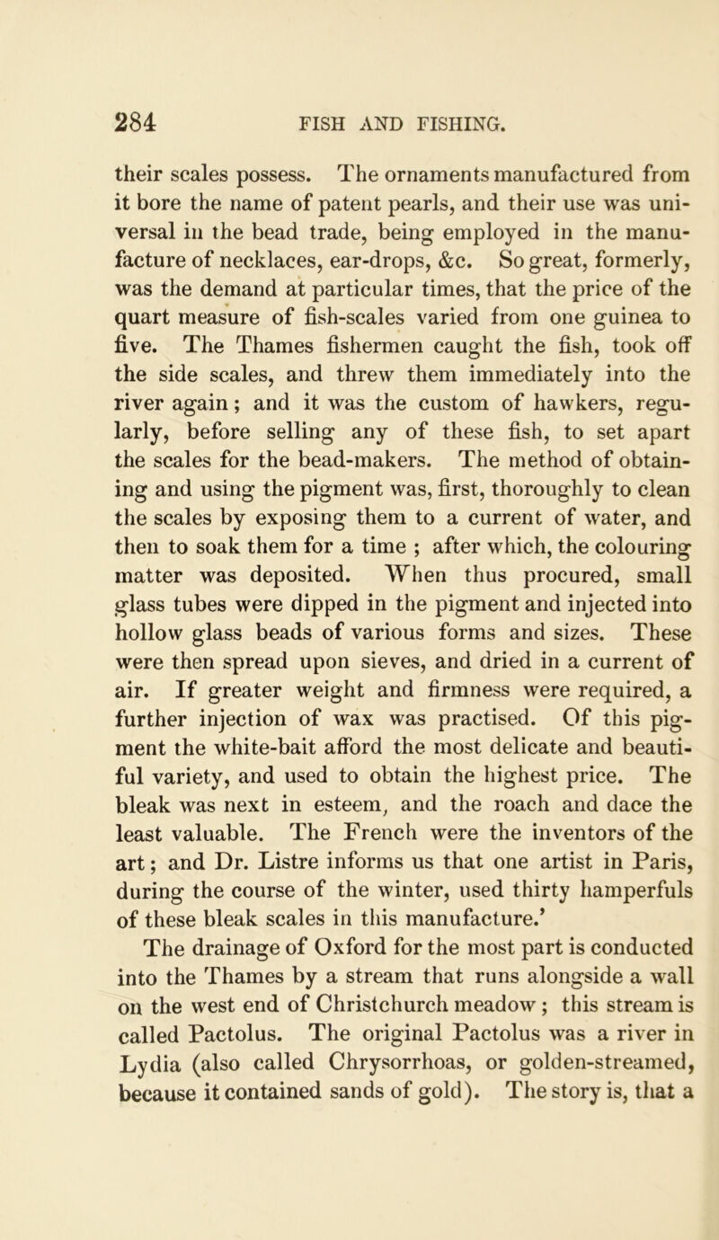 their scales possess. The ornaments manufactured from it bore the name of patent pearls, and their use was uni- versal in the bead trade, being employed in the manu- facture of necklaces, ear-drops, &c. So great, formerly, was the demand at particular times, that the price of the quart measure of fish-scales varied from one guinea to five. The Thames fishermen caught the fish, took off the side scales, and threw them immediately into the river again; and it was the custom of hawkers, regu- larly, before selling any of these fish, to set apart the scales for the bead-makers. The method of obtain- ing and using the pigment was, first, thoroughly to clean the scales by exposing them to a current of water, and then to soak them for a time ; after which, the colouring matter was deposited. When thus procured, small glass tubes were dipped in the pigment and injected into hollow glass beads of various forms and sizes. These were then spread upon sieves, and dried in a current of air. If greater weight and firmness were required, a further injection of wax was practised. Of this pig- ment the white-bait afford the most delicate and beauti- ful variety, and used to obtain the highest price. The bleak was next in esteem, and the roach and dace the least valuable. The French were the inventors of the art; and Dr. Listre informs us that one artist in Paris, during the course of the winter, used thirty hamperfuls of these bleak scales in this manufacture.’ The drainage of Oxford for the most part is conducted into the Thames by a stream that runs alongside a wall on the west end of Christchurch meadow; this stream is called Pactolus. The original Pactolus was a river in Lydia (also called Chrysorrhoas, or golden-streamed, because it contained sands of gold). The story is, that a