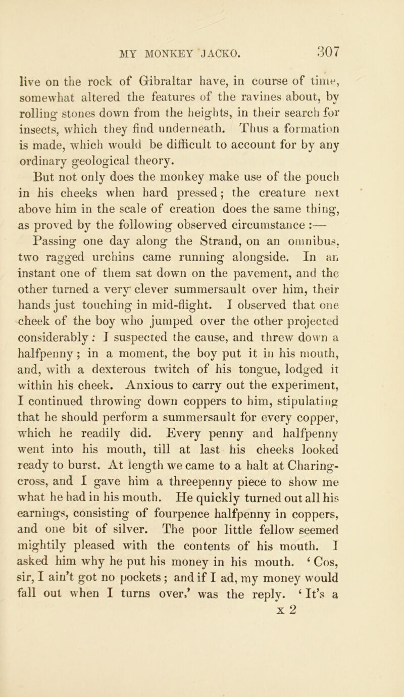 live on the rock of Gibraltar have, in course of time, somewhat altered the features of the ravines about, by rolling stones down from the heigids, in their searcii for insects, which they find underneath. Thus a formation is made, which would be difficult to account for by any ordinary geological theory. But not only does the monkey make use of the pouch in his cheeks when hard pressed; the creature next above him in the scale of creation does the same thirig, as proved by the following observed circumstance :— Passing one day along the Strand, on an omnibus, two ragged urchins came running alongside. In an instant one of them sat down on the pavement, and the other turned a very clever summersault over him, their liands just touching in mid-flight. I observed that one cheek of the boy who jumped over the other projected considerably: J suspected the cause, and threw down a halfpenny; in a moment, the boy put it in his mouth, and, with a dexterous twitch of his tongue, lodged it within his cheek. Anxious to carry out the experiment, I continued throwing down coppers to him, stipulating that he should perform a summersault for every copper, which he readily did. Every penny and halfpenny went into his mouth, till at last his cheeks looked ready to burst. At length we came to a halt at Charing- cross, and I gave him a threepenny piece to show me what he had in his mouth. He quickly turned out all his earnings, consisting of fourpence halfpenny in coppers, and one bit of silver. The poor little fellow seemed mightily pleased with the contents of his mouth. I asked him why he put his money in his mouth. ‘ Cos, sir, I ain’t got no pockets; and if I ad, my money would fall out when I turns over/ was the reply. ‘ It’s a X 2