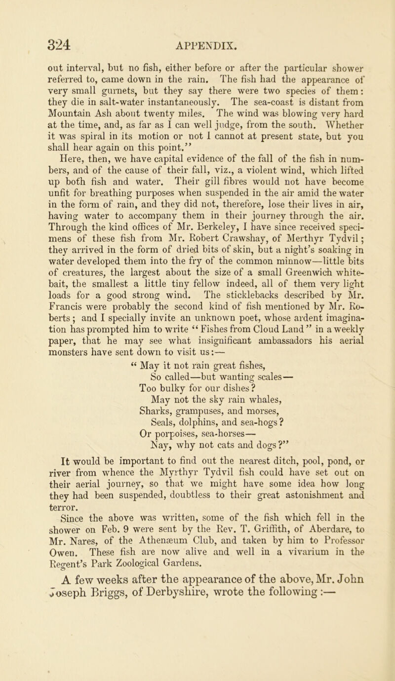 out interval, but no fish, either before or after the particular shower referred to, came down in the rain. The fish had the appearance of very small gurnets, but they say there were two species of them: they die in salt-water instantaneously. The sea-coast is distant from Mountain Ash about twenty miles. The wind was blowing very hard at the time, and, as far as I can well judge, from the south. Whether it was spiral in its motion or not 1 cannot at present state, but you shall hear again on this point.” Here, then, we have capital evidence of the fall of the fish in num- bers, and of the cause of their fall, viz., a violent wind, which lifted up both fish and water. Their gill fibres would not have become unfit for breathing purposes when suspended in the air amid the water in the form of rain, and they did not, therefore, lose their lives in air, having water to accompany them in their journey through the air. Through the kind offices of Mr. Berkeley, I have since received speci- mens of these fish from Mr. Robert Crawshay, of Merthyr Tydvil; they arrived in the form of dried bits of skin, but a night’s soaking in water developed them into the fry of the common minnow—little bits of creatures, the largest about the size of a small Greenwich white- bait, the smallest a little tiny fellow indeed, all of them very light loads for a good strong wind. The sticklebacks described by Mr. Francis were probably the second kind of fish mentioned by Mr. Ro- berts ; and I specially invite an unknown poet, whose ardent imagina- tion has prompted him to write “ Fishes from Cloud Land ” in a weekly paper, that he may see what insignificant ambassadors his aerial monsters have sent down to visit us;— “ May it not rain great fishes. So called—but wanting scales— Too bulky for our dishes? May not the sky rain whales. Sharks, grampuses, and morses, Seals, dolphins, and sea-hogs ? Or porpoises, sea-horses— Nay, why not cats and dogs?” It would be important to find out the nearest ditch, pool, pond, or river from whence the Myrthyr Tydvil fish could have set out on their aerial journey, so that we might have some idea how long they had been suspended, doubtless to their great astonishment and terror. Since the above was written, some of the fish which fell in the shower on Feb. 9 were sent by the Rev. T. Griffith, of Aberdare, to Mr. Nares, of the Athenaeum Club, and taken by him to Professor Owen. These fish are now alive and well in a vivarium in the Reo-ent’s Park Zoological Gardens. A few weeks after the appearance of the above, Mr. John Joseph Briggs, of Derbyshire, wrote the following :—