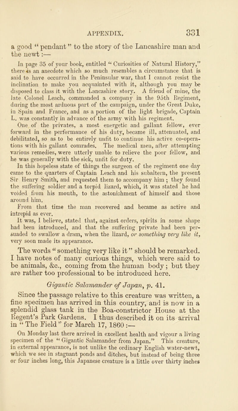 a good “ pendant ” to the story of the Lancashire man and the newt:— In page 35 of your book, entitled “ Curiosities of Natural History,” there 4s an anecdote which so much resembles a circumstance that is said to have occurred in the Peninsular war, that I cannot resist the inclination to make you acquainted with it, although you may be disposed to class it with the Lancashire story. A friend of mine, the late Colonel Leach, commanded a company in the 95th Regiment, during the most arduous part of the campaign, under the Great Duke, in Spain and France, and as a portion of the light brigade. Captain L. was constantly in advance of the army with his regiment. One of the privates, a most energetic and gallant fellow, ever forward in the performance of his duty, became ill, attenuated, and debilitated, so as to be entirely unfit to continue his active co-opera- tions with his gallant comrades. The medical men, after attempting various remedies, were utterly unable to relieve the poor fellow, and he was generally with the sick, unfit for duty. In this hopeless state of things the surgeon of the regiment one day came to the quarters of Captain Leach and his subaltern, the present Sir Henry Smith, and requested them to accompany him ; they found the suffering soldier and a torpid lizard, which, it was stated he had voided fi’om his mouth, to the astonishment of himself and those ai'ound him. From that time the man recovered and became as active and intrepid as ever. It was, I believe, stated that, against orders, spirits in some shape had been introduced, and that the suffering private had been per- suaded to swallow a dram, when the lizard, or something very like it, very soon made its appearance. The words “ something very like it ” should be remarked. I have notes of many curious things, which were said to be animals, &c., coming from the human body; but they are rather too professional to be introduced here. Gigantic Salamander of Japan, p. 41. Since the passage relative to this creature was written, a fine specimen has arrived in this country, and is now in a splendid glass tank in the Boa-constrictor House at the Regent’s Park Gardens. I thus described it on its arrival in “ The Field ” for March 17, 1860 :— On Monday last there arrived in excellent health and vigour a living specimen of the “ Gigantic Salamander from Japan.” This creature, in external appearance, is not unlike the ordinary English water-newt, which we see in stagnant ponds and ditches, but instead of being three or four inches long, this .Japanese creature is a little over thirty inches