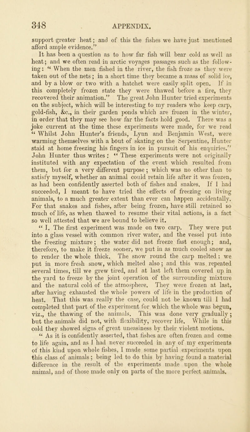 support greater heat; and of this the fishes we have just mentioned afford ample evidence.” It has been a question as to how far fish will bear cold as well as heat; and we often read in ai'ctic voyages passages such as the follow- ing : “ When the men fished in the river, the fish froze as they were taken out of the nets; in a short time they became a mass of solid ice, and by a blow or two with a hatchet were easily split open. If in this completely frozen state they were thawed before a fire, they recovered their animation.” The great John Hunter tried experiments on the subject, which will be interesting to my readers who keep carp, gold-fish, &e., in their garden ponds which are frozen in the wintei', in order that they may see how far the facts hold good. There was a joke current at the time these experiments were made, for we read “ Whilst John Hunter’s friends, Lynn and Benjamin West, were warming themselves with a bout of skating on the Serpentine, Huntei' staid at home freezing his fingers in ice in pursuit of his enquiries.” John Hunter thus widtes : “ These experiments were not originally instituted with any expectation of the event which resulted from them, but for a very different purpose ; which was no other than to satisfy myself, whether an animal could retain life after it was frozen, as had been confidently asserted both of fishes and snakes. If 1 had succeeded, I meant to have tried the effects of freezing on living animals, to a much greater extent than ever can happen accidentally. For that snakes and fishes, after being frozen, have still retained so much of life, as when thawed to resume their vital actions, is a fact so well attested that we are bound to believe it. “ I. The first experiment was made on two carp. They were put into a glass vessel with common river water, and the vessel put into the freezing mixture; the water did not freeze fast enough; and, therefore, to make it freeze sooner, we put in as much cooled snow as to render the whole thick. The snow round the carp melted : we put in more fresh snow, which melted also; and this was repeated several times, till we grew tired, and at last left them covered up in the yard to freeze by the joint operation of the surrounding mixture and the natural cold of the atmosphere. They were frozen at last, after having exhausted the whole powers of life in the production of heat. That this was really the case, could not be known till I had completed that part of the experiment for which the whole was begun, viz., the thawing of the animals. This was done very gradually ; but the animals did not, with flexibility, recover life. While in this cold they showed signs of great uneasiness by their violent motions. “ As it is confidently asserted, that fishes are often frozen and come to life again, and as 1 had never succeeded in any of my experiments of this kind upon whole fishes, I made some partial experiments upon this class of animals; being led to do this by having found a mateiial difference in the lesult of the experiments made upon the whole animal, and of those made only on parts of the more perfect animals.