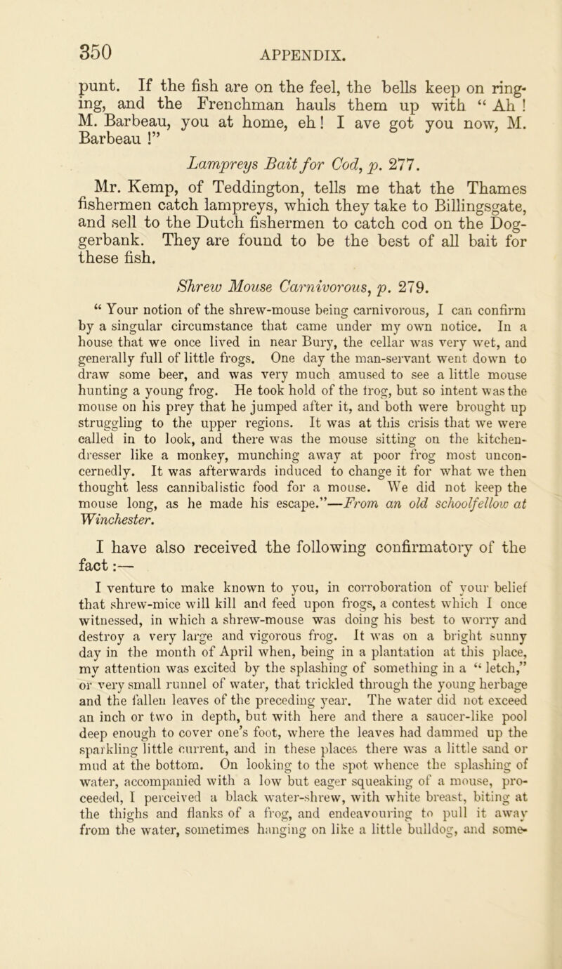 punt. If the fish are on the feel, the bells keep on ring- ing, and the Frenchman hauls them up with “ Ah ! M. Barbeau, you at home, eh! I ave got you now, M. Barbeau !” Lampreys Bait for Cod, p. 277. Mr. Kemp, of Teddington, tells me that the Thames fishermen catch lampreys, which they take to Billingsgate, and sell to the Dutch fishermen to catch cod on the Dog- gerbank. They are found to be the best of all bait for these fish. Shrew Mouse Carnivorous, p. 279. “ Your notion of the shrew-mouse being carnivorous, I can confirm by a singular circumstance that came under my own notice. In a house that we once lived in near Bury, the cellar was very wet, and generally full of little frogs. One day the man-servant went down to draw some beer, and was very much amused to see a little mouse hunting a young frog. He took hold of the frog, but so intent was the mouse on his prey that he jumped after it, and both were brought up struggling to the upper regions. It was at this crisis that we were called in to look, and there was the mouse sitting on the kitchen- dresser like a monkey, munching away at poor frog most uncon- cernedly. It was afterwards induced to change it for what we then thought less cannibalistic food for a mouse. We did not keep the mouse long, as he made his escape.”—From an old schoolfellow at Winchester. I have also received the following confirmatory of the fact:— I venture to make known to you, in corroboration of your belief that shrew-mice will kill and feed upon frogs, a contest which I once witnessed, in which a shrew-mouse was doing his best to worry and destroy a very lai'ge and vigorous frog. It was on a bright sunny day in the month of April when, being in a plantation at this place, mv attention was excited by the splashing of something in a “ letch,” or very small runnel of water, that trickled through the young herbage and the fallen leaves of the preceding year. The water did not exceed an inch or two in depth, but with here and there a saucer-like pool deep enough to cover one’s foot, where the leaves had dammed up the sparkling little current, aird in these places there was a little sand or mud at the bottom. On looking to the spot whence the splashing of water, accompanied with a low but eager squeaking of a mouse, pro- ceeded, I perceived a black water-shrew, with white breast, biting at the thighs and flanks of a frog, and endeavouring to pull it away from the water, sometimes hanging on like a little bulldog, and some-