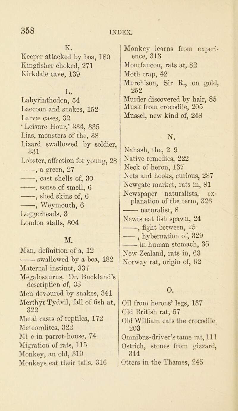 K. Keeper attacked by boa, 180 Kingfislier choked, 271 Kirkdale cave, 139 L. Labyriiithodon, 54 Laocoon and snakes, 152 Larva3 cases, 32 ‘ Leisure Hour,’ 334, 335 Lias, monsters of the, 38 Lizard swallowed by soldier, 331 Lobster, affection for young, 28 , a green, 27 •, cast shells of, 30 , sense of smell, 6 , shed skins of, 6 , Weymouth, 6 liOggerheads, 3 London stalls, 304 M. Man, definition of a, 12 swallowed by a boa, 182 Maternal instinct, 337 Megalosaurus, Hr. Buckland’s description of, 38 Men devoured by snakes, 341 Merthyr Tydvil, fall of fish at, 322 Metal casts of reptiles, 172 Meteorolites, 322 Mi e in parrot-house, 74 IMigration of rats, 115 Monkey, an old, 310 Monkeys eat their tails, 316 Monkey learns from experl ence, 313 Montfaucon, rats at, 82 Moth trap, 42 Murchison, Sir E., on gold 252 Murder discovered by hair, 85 Musk from crocodile, 205 Mussel, new kind of, 248 N. Kahash, the, 2 9 Native remedies, 222 Neck of heron, 137 Nets and hooks, curious, 287 Newgate market, rats in, 81 Newspaper naturalists, ex- planation of the term, 326 naturalist, 8 Newts eat fish spawn, 24 , fight between, ^5 , hybernation of, 329 in human stomach, 35 New Zealand, rats in, 63 Norway rat, origin of, 62 O. Oil from herons’ legs, 137 Old British rat, 57 Old William eats the crocodile 203 Omnibus-driver’s tame rat. 111 Ostrich, stones from gizzard, 344 Otters in the Thames, 245