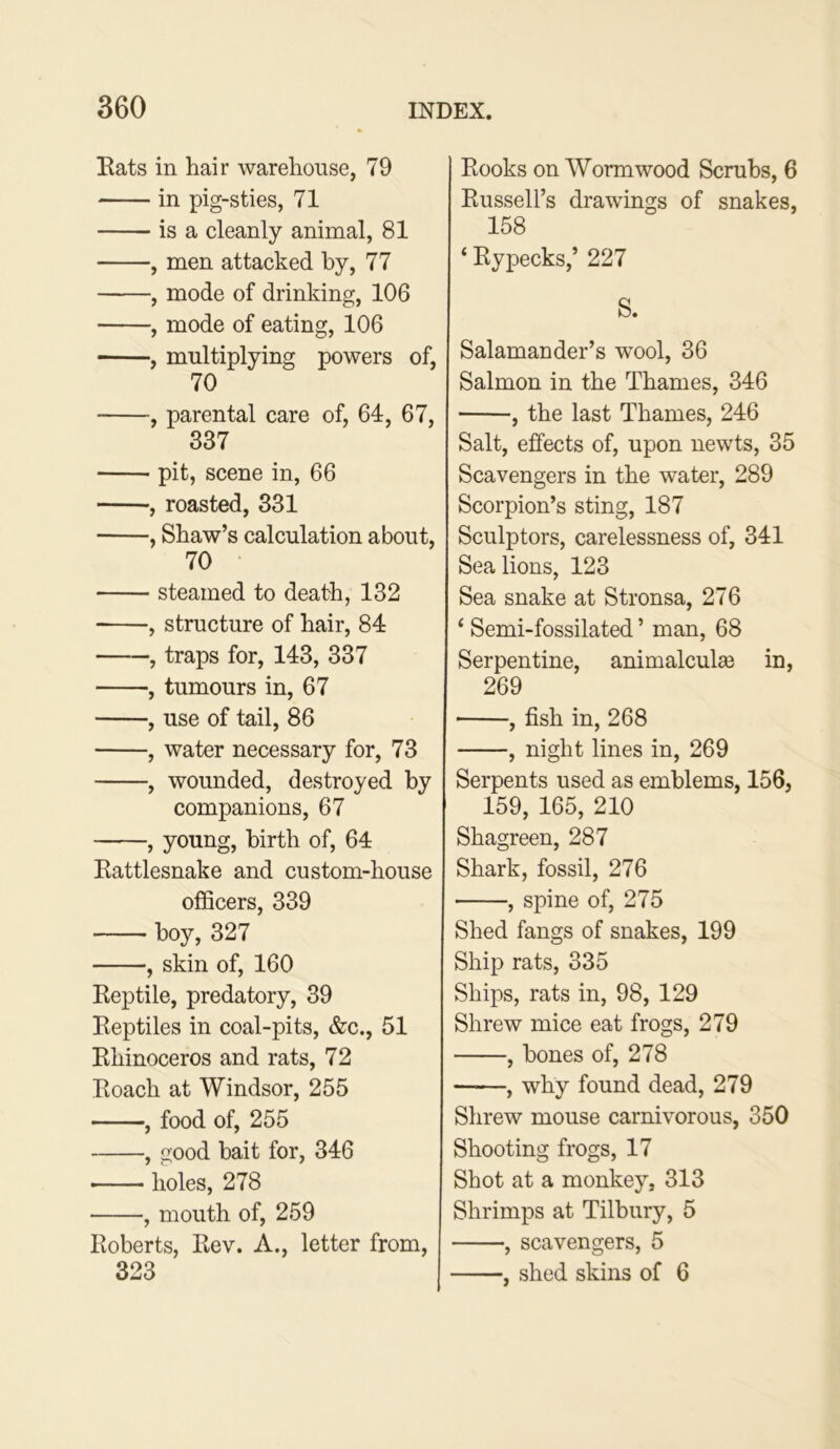 Eats in hair warehouse, 79 in pig-sties, 71 is a cleanly animal, 81 , men attacked by, 77 , mode of drinking, 106 , mode of eating, 106 , multiplying powers of, 70 , parental care of, 64, 67, 337 pit, scene in, 66 , roasted, 331 , Shaw’s calculation about, 70 steamed to death, 132 , structure of hair, 84 , traps for, 143, 337 , tumours in, 67 , use of tail, 86 , water necessary for, 73 , wounded, destroyed by companions, 67 , young, birth of, 64 Eattlesnake and custom-house oflScers, 339 boy, 327 , skin of, 160 Eeptile, predatory, 39 Eeptiles in coal-pits, &c., 51 Khinoceros and rats, 72 Eoach at Windsor, 255 , food of, 255 , good bait for, 346 holes, 278 , mouth of, 259 Roberts, Rev. A., letter from, 323 Rooks on Wormwood Scrubs, 6 Russell’s drawings of snakes, 158 ‘ Rypecks,’ 227 S. Salamander’s wool, 36 Salmon in the Thames, 346 , the last Thames, 246 Salt, effects of, upon newts, 35 Scavengers in the water, 289 Scorpion’s sting, 187 Sculptors, carelessness of, 341 Sea lions, 123 Sea snake at Stronsa, 276 ‘ Semi-fossilated ’ man, 68 Serpentine, animalcula3 in, 269 ■ , fish in, 268 , night lines in, 269 Serpents used as emblems, 156, 159, 165, 210 Shagreen, 287 Shark, fossil, 276 , spine of, 275 Shed fangs of snakes, 199 Ship rats, 335 Ships, rats in, 98, 129 Shrew mice eat frogs, 279 , bones of, 278 —, why found dead, 279 Shrew mouse carnivorous, 350 Shooting frogs, 17 Shot at a monkey, 313 Shrimps at Tilbury, 5 , scavengers, 5 , shed skins of 6