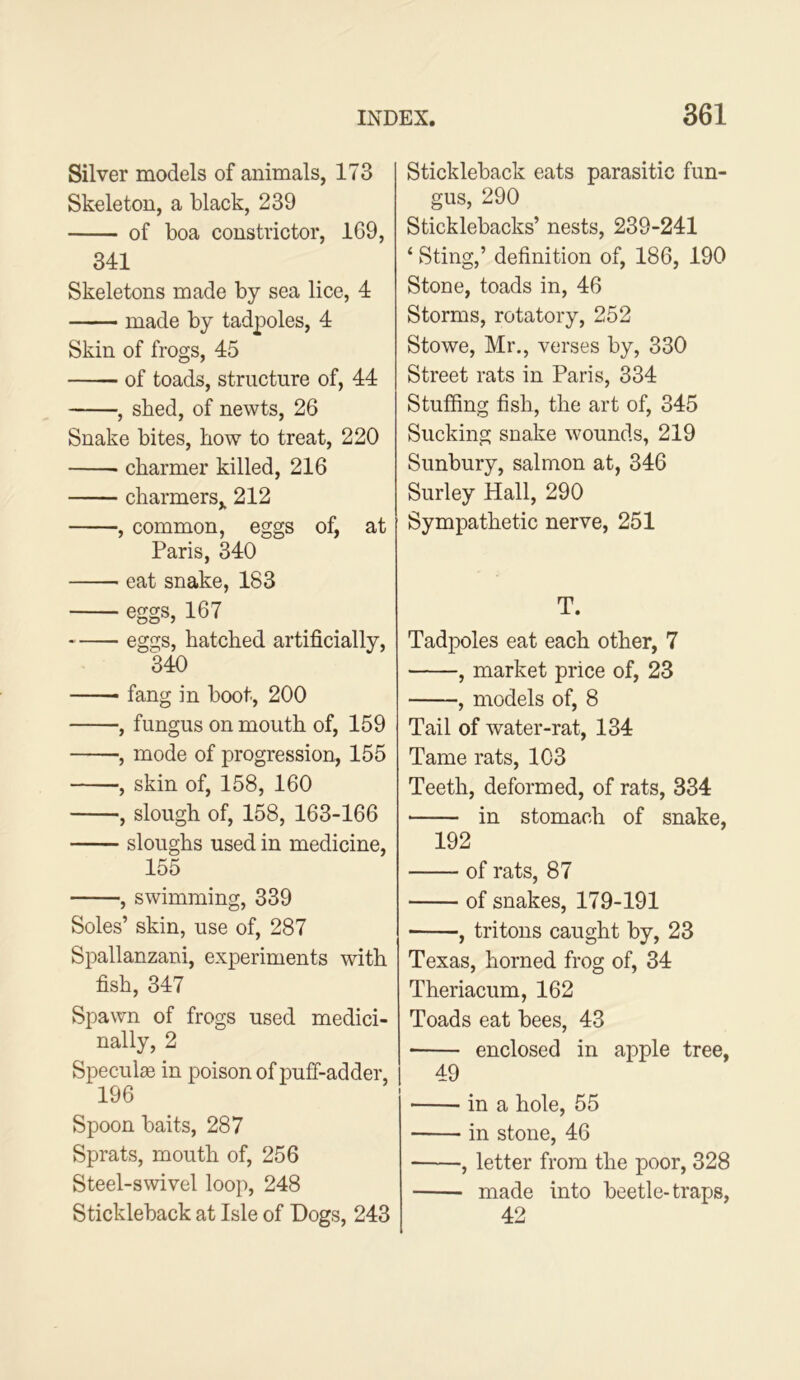 Silver models of animals, 173 Skeleton, a black, 239 of boa constrictor, 169, 341 Skeletons made by sea lice, 4 made by tadpoles, 4 Skin of frogs, 45 of toads, structure of, 44 , shed, of newts, 26 Snake bites, how to treat, 220 charmer killed, 216 charmers,, 212 , common, eggs of, at Paris, 340 eat snake, 183 eggs, 167 eggs, hatched artificially, 340 —— fang in boot, 200 , fungus on mouth of, 159 , mode of progression, 155 , skin of, 158, 160 , slough of, 158, 163-166 sloughs used in medicine, 155 , swimming, 339 Soles’ skin, use of, 287 Spallanzani, experiments with fish, 347 Spawn of frogs used medici- nally, 2 Speculie in poison of puff-adder, 196 Spoon baits, 287 Sprats, mouth of, 256 Steel-swivel loop, 248 Stickleback at Isle of Dogs, 243 Stickleback eats parasitic fun- gus, 290 Sticklebacks’ nests, 239-241 ‘ Sting,’ definition of, 186, 190 Stone, toads in, 46 Storms, rotatory, 252 Stowe, Mr., verses by, 330 Street rats in Paris, 334 Stuffing fish, the art of, 345 Sucking snake wounds, 219 Sunbury, salmon at, 346 Surley Hall, 290 Sympathetic nerve, 251 T. Tadpoles eat each other, 7 , market price of, 23 , models of, 8 Tail of water-rat, 134 Tame rats, 103 Teeth, deformed, of rats, 334 in stomach of snake, 192 of rats, 87 of snakes, 179-191 , tritons caught by, 23 Texas, horned frog of, 34 Theriacum, 162 Toads eat bees, 43 enclosed in apple tree, 49 in a hole, 55 in stone, 46 , letter from the poor, 328 made into beetle-traps, 42