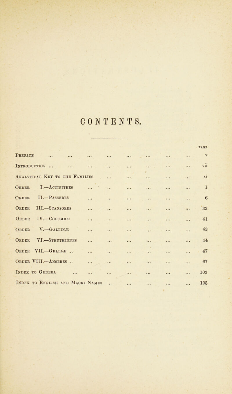 CONTENTS. PAQB Preface ... ... ... ... ... ... ... ... v Introduction ... ... ... ... ... ... ... ... vii 9 Analytical Key to the Families ... ... ... ... ... xi Order I.—Accipitres ... ‘ ... ... ... ... ... 1 Order II.—Passeres ... ... ... ... ... ... 6 Order III.—Scansores ... ... ... ... ... ... 33 Order IV.—Columb.e ... ... ... ... ... ... 41 Order V.—G-allin^e ... ... ... ... ... ... 43 Order VI.—Struthiones ... ... ... ... ... ... 44 Order VII.—Gralla? ... ... ... ... ... ... ... 47 Order VIII.—Anseres ... ... ... ... ... ... ... 67 Index to Genera ... ... ... ... ... 103 Index to English and Maori Names ... ... ... ... 105