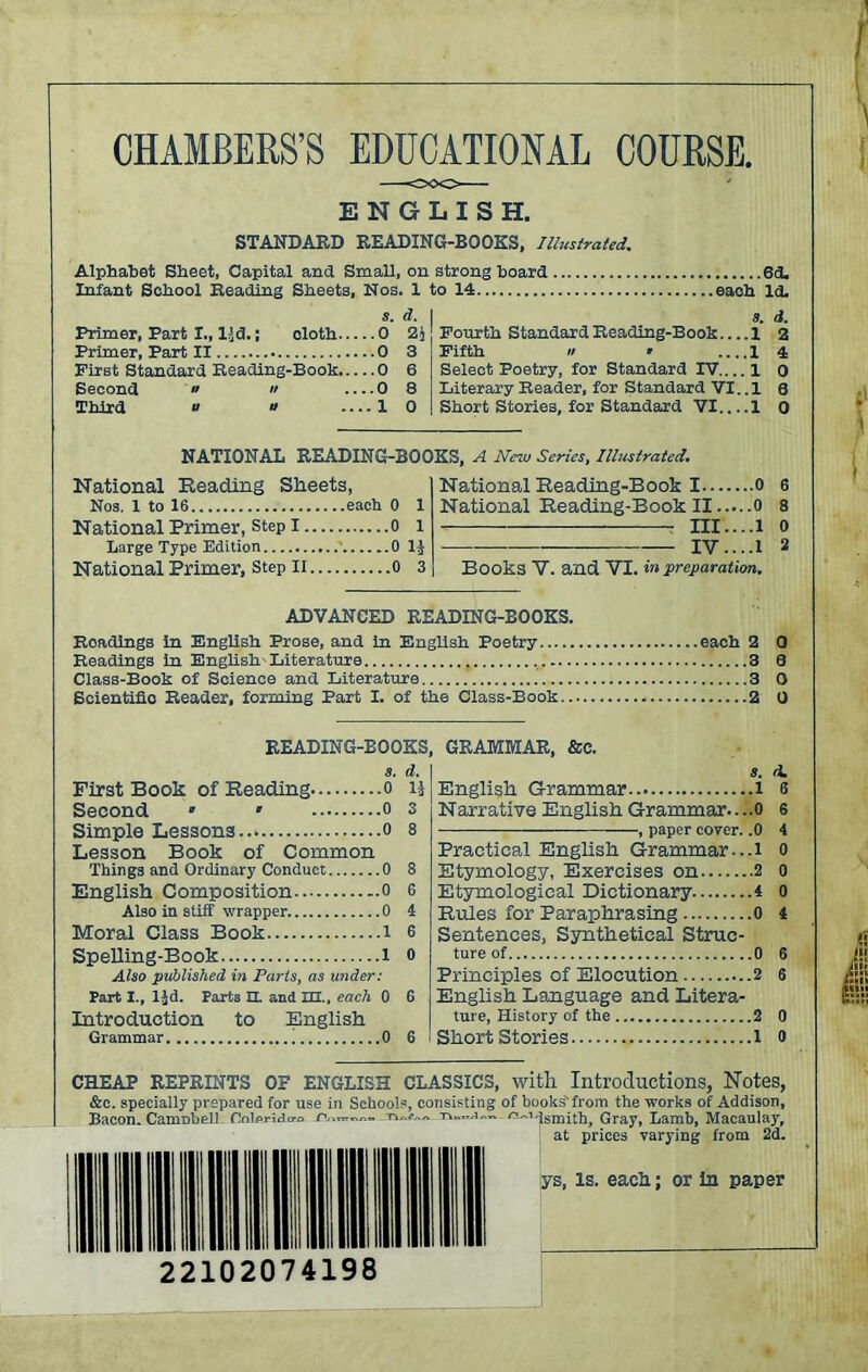 CHAMBERS’S EDUCATIONAL COURSE. ENGLISH. STANDARD READING-BOOKS, Illustrated. Alphabet Sheet, Capital and Small, on strong hoard 6d. Infant School Reading Sheets, Nos. 1 to 14 each Id. s. d. Primer, Part I., ljd. J cloth 0 2j Primer, Part II 0 3 First Standard Reading-Book 0 6 Second » « 0 8 Third e u .... 1 0 3. d. Fourth Standard Reading-Book 1 2 Fifth » ’ .... 1 4 Select Poetry, for Standard IV 1 o Literary Reader, for Standard VI. .1 a Short Stories, for Standard VI 1 0 NATIONAL READING-BOOKS, A New Series, Illustrated. National Beading Sheets, Nos. 1 to 16 each 0 1 National Primer, step 1 0 1 Large Type Edition 0 1J National Primer, step n o 3 National Beading-Book 1 0 National Beading-Book II o m....i IV....1 Books V. and VI. in preparation. 6 8 0 2 ADVANCED READING-BOOKS. Roadlngs in English Prose, and in English Poetry each 2 0 Readings in English-Literature 3 3 Class-Book of Science and Literature 3 0 Scientific Reader, forming Part I. of the Class-Book 2 0 READING-BOOKS, GRAMMAR, See. s. d. s. First Book of Beading o lj Second • • o 3 Simple Lessons..* o 8 Lesson Book of Common Things and Ordinary Conduct 0 8 English Composition 0 6 Also in stiff wrapper 0 4 Moral Class Book l 6 Spelling-Book l o Also published in Parts, as under: Part I., ljd. Parts EL and m., each 0 6 Introduction to English Grammar 0 6 English Grammar l Narrative English Grammar....0 , paper cover. .0 Practical English Grammar...i Etymology, Exercises on 2 Etymological Dictionary 4 Buies for Paraphrasing 0 Sentences, Synthetical Struc- ture of 0 Principles of Elocution 2 English Language and Litera- ture, History of the 2 Short Stories l d. 6 6 4 0 0 0 4 6 6 0 0 CHEAP REPRINTS OF ENGLISH CLASSICS, with Introductions, Notes, &e. specially prepared for use in Schools, consisting of books'from the works of Addison, Bacon. CaniDbell. Oolprido-o '^Hsmith, Gray, Lamb, Macaulay, at prices varying from 2d. ys, Is. eacH; or in paper 22102074198