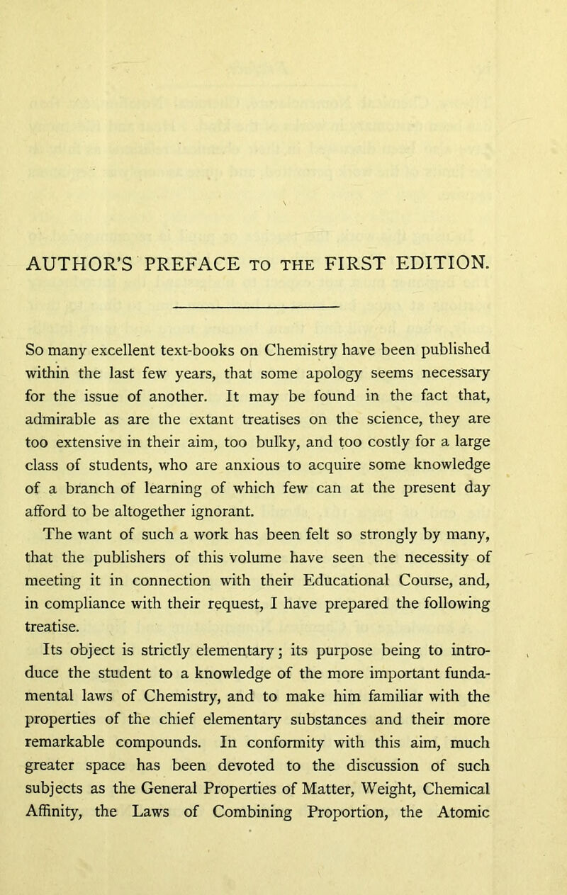 AUTHOR’S PREFACE to the FIRST EDITION. So many excellent text-books on Chemistry have been published within the last few years, that some apology seems necessary for the issue of another. It may be found in the fact that, admirable as are the extant treatises on the science, they are too extensive in their aim, too bulky, and too costly for a large class of students, who are anxious to acquire some knowledge of a branch of learning of which few can at the present day afford to be altogether ignorant. The want of such a work has been felt so strongly by many, that the publishers of this volume have seen the necessity of meeting it in connection with their Educational Course, and, in compliance with their request, I have prepared the following treatise. Its object is strictly elementary; its purpose being to intro- duce the student to a knowledge of the more important funda- mental laws of Chemistry, and to make him familiar with the properties of the chief elementary substances and their more remarkable compounds. In conformity with this aim, much greater space has been devoted to the discussion of such subjects as the General Properties of Matter, Weight, Chemical Affinity, the Laws of Combining Proportion, the Atomic