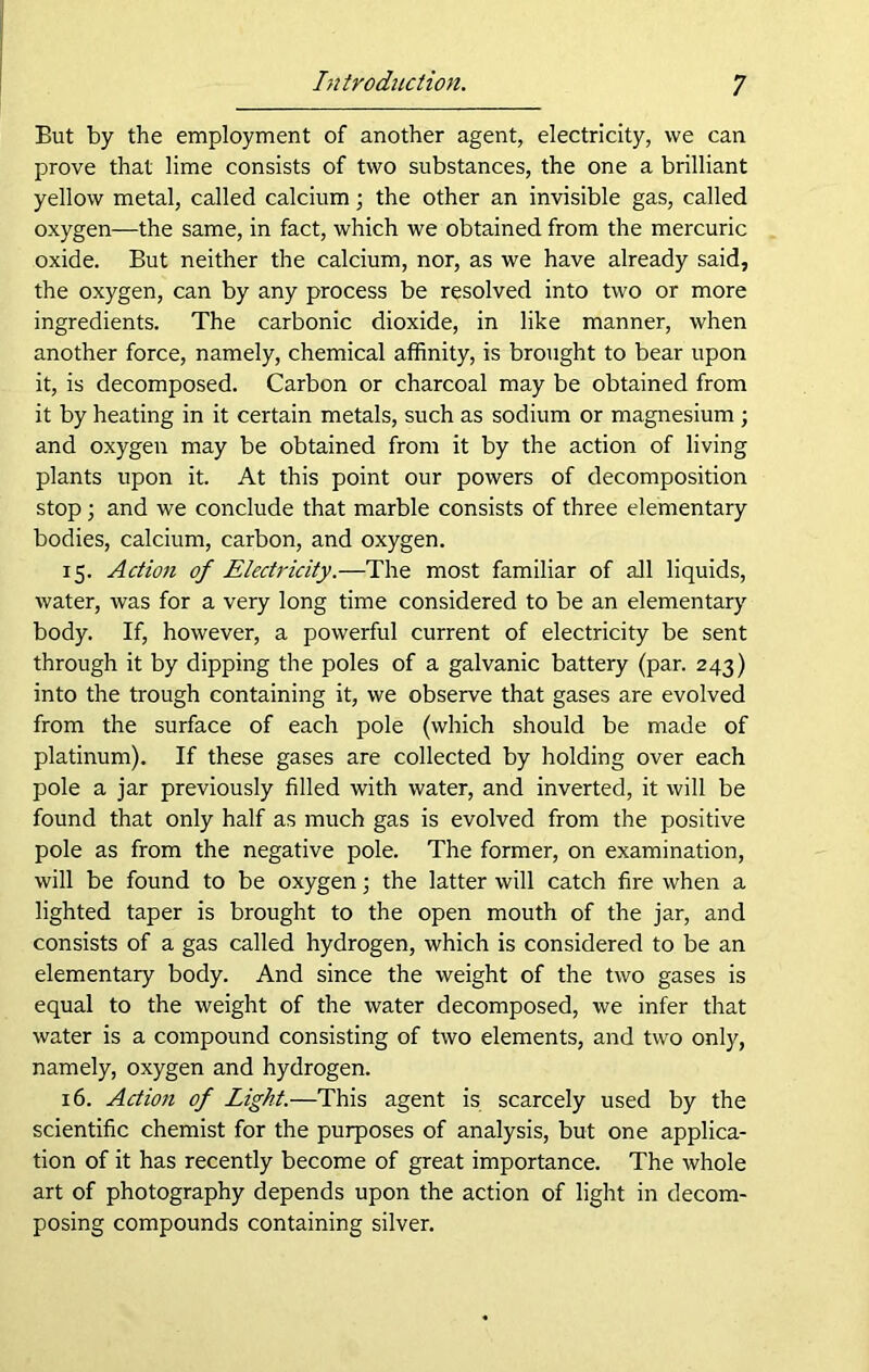 But by the employment of another agent, electricity, we can prove that lime consists of two substances, the one a brilliant yellow metal, called calcium; the other an invisible gas, called oxygen—the same, in fact, which we obtained from the mercuric oxide. But neither the calcium, nor, as we have already said, the oxygen, can by any process be resolved into two or more ingredients. The carbonic dioxide, in like manner, when another force, namely, chemical affinity, is brought to bear upon it, is decomposed. Carbon or charcoal may be obtained from it by heating in it certain metals, such as sodium or magnesium ; and oxygen may be obtained from it by the action of living plants upon it. At this point our powers of decomposition stop; and we conclude that marble consists of three elementary bodies, calcium, carbon, and oxygen. 15. Action of Electricity.—The most familiar of all liquids, water, was for a very long time considered to be an elementary body. If, however, a powerful current of electricity be sent through it by dipping the poles of a galvanic battery (par. 243) into the trough containing it, we observe that gases are evolved from the surface of each pole (which should be made of platinum). If these gases are collected by holding over each pole a jar previously filled with water, and inverted, it will be found that only half as much gas is evolved from the positive pole as from the negative pole. The former, on examination, will be found to be oxygen; the latter will catch fire when a lighted taper is brought to the open mouth of the jar, and consists of a gas called hydrogen, which is considered to be an elementary body. And since the weight of the two gases is equal to the weight of the water decomposed, we infer that water is a compound consisting of two elements, and two only, namely, oxygen and hydrogen. 16. Action of Light.—This agent is scarcely used by the scientific chemist for the purposes of analysis, but one applica- tion of it has recently become of great importance. The whole art of photography depends upon the action of light in decom- posing compounds containing silver.