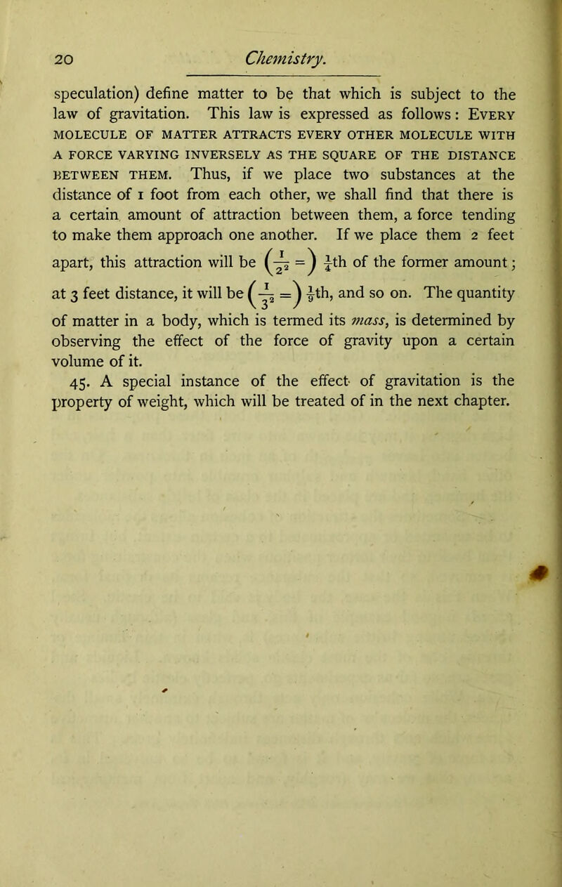 speculation) define matter to be that which is subject to the law of gravitation. This law is expressed as follows: Every MOLECULE OF MATTER ATTRACTS EVERY OTHER MOLECULE WITH A FORCE VARYING INVERSELY AS THE SQUARE OF THE DISTANCE retween them. Thus, if we place two substances at the distance of i foot from each other, we shall find that there is a certain amount of attraction between them, a force tending to make them approach one another. If we place them 2 feet apart, this attraction will be =) Jth of the former amount; at 3 feet distance, it will be £th, and so on. The quantity of matter in a body, which is termed its mass, is determined by observing the effect of the force of gravity upon a certain volume of it. 45. A special instance of the effect of gravitation is the property of weight, which will be treated of in the next chapter.