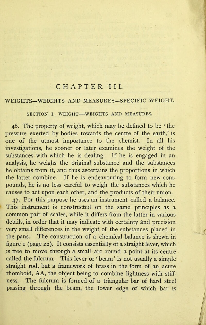 CHAPTER III. WEIGHTS—WEIGHTS AND MEASURES—SPECIFIC WEIGHT. SECTION I. WEIGHT—WEIGHTS AND MEASURES. 46. The property of weight, which may be defined to be ‘ the pressure exerted by bodies towards the centre of the earth,’ is one of the utmost importance to the chemist. In all his investigations, he sooner or later examines the weight of the substances with which he is dealing. If he is engaged in an analysis, he weighs the original substance and the substances he obtains from it, and thus ascertains the proportions in which the latter combine. If he is endeavouring to form new com- pounds, he is no less careful to weigh the substances which he causes to act upon each other, and the products of their union. 47. For this purpose he uses an instrument called a balance. This instrument is constructed on the same principles as a common pair of scales, while it differs from the latter in various details, in order that it may indicate with certainty and precision very small differences in the weight of the substances placed in the pans. The construction of a chemical balance is shewn in figure 1 (page 22). It consists essentially of a straight lever, which is free to move through a small arc round a point at its centre called the fulcrum. This lever or ‘ beam ’ is not usually a simple straight rod, but a framework of brass in the form of an acute rhomboid, AA, the object being to combine lightness with stiff- ness. The fulcrum is formed of a triangular bar of hard steel passing through the beam, the lower edge of which bar is