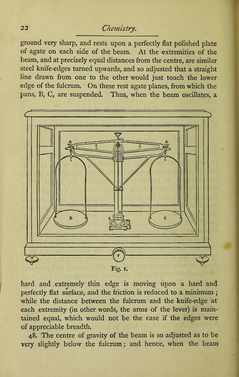 ground very sharp, and rests upon a perfectly flat polished plate of agate on each side of the beam. At the extremities of the beam, and at precisely equal distances from the centre, are similar steel knife-edges turned upwards, and so adjusted that a straight line drawn from one to the other would just touch the lower edge of the fulcrum. On these rest agate planes, from which the pans, B, C, are suspended. Thus, when the beam oscillates, a hard and extremely thin edge is moving upon a hard and perfectly flat surface, and the friction is reduced to a minimum ; while the distance between the fulcrum and the knife-edge at each extremity (in other words, the arms of the lever) is main- tained equal, which would not be the case if the edges were of appreciable breadth. 48. The centre of gravity of the beam is so adjusted as to be very slightly below the fulcrum; and hence, when the beam