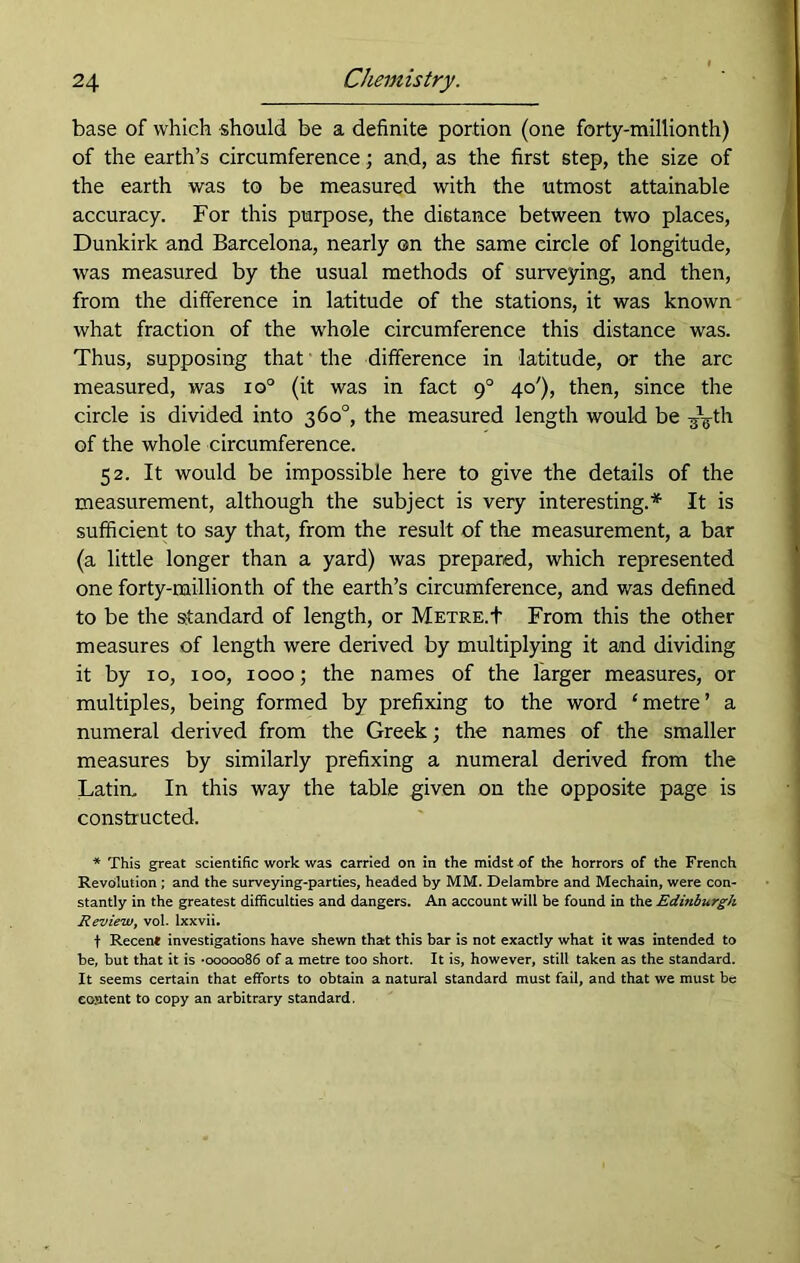 base of which should be a definite portion (one forty-millionth) of the earth’s circumference; and, as the first step, the size of the earth was to be measured with the utmost attainable accuracy. For this purpose, the distance between two places, Dunkirk and Barcelona, nearly on the same circle of longitude, was measured by the usual methods of surveying, and then, from the difference in latitude of the stations, it was known what fraction of the whole circumference this distance was. Thus, supposing that the difference in latitude, or the arc measured, was io° (it was in fact 90 40'), then, since the circle is divided into 360°, the measured length would be of the whole circumference. 52. It would be impossible here to give the details of the measurement, although the subject is very interesting.* It is sufficient to say that, from the result of the measurement, a bar (a little longer than a yard) was prepared, which represented one forty-millionth of the earth’s circumference, and was defined to be the standard of length, or Metre.+ From this the other measures of length were derived by multiplying it and dividing it by 10, 100, 1000; the names of the larger measures, or multiples, being formed by prefixing to the word ‘metre’ a numeral derived from the Greek; the names of the smaller measures by similarly prefixing a numeral derived from the Latin. In this way the table given on the opposite page is constructed. * This great scientific work was carried on in the midst of the horrors of the French Revolution ; and the surveying-parties, headed by MM. Delambre and Mechain, were con- stantly in the greatest difficulties and dangers. An account will be found in the Edinburgh Review, vol. lxxvii. f Recent investigations have shewn that this bar is not exactly what it was intended to be, but that it is *0000086 of a metre too short. It is, however, still taken as the standard. It seems certain that efforts to obtain a natural standard must fail, and that we must be eoMtent to copy an arbitrary standard.