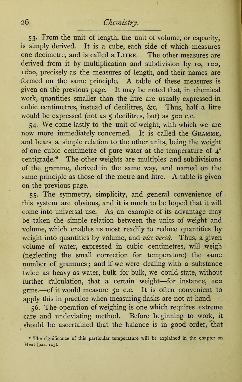 53. From the unit of length, the unit of volume, or capacity, is simply derived. It is a cube, each side of which measures one decimetre, and is called a Litre. The other measures are derived from it by multiplication and subdivision by 10, 100, 1000, precisely as the measures of length, and their names are formed on the same principle. A table of these measures is given on the previous page. It may be noted that, in chemical work, quantities smaller than the litre are usually expressed in cubic centimetres, instead of decilitres, &c. Thus, half a litre would be expressed (not as 5 decilitres, but) as 500 c.c. 54. We come lastly to the unit of weight, with which we are now more immediately concerned. It is called the Gramme, and bears a simple relation to the other units, being the weight of one cubic centimetre of pure water at the temperature of 40 centigrade.* The other weights are multiples and subdivisions of the gramme, derived in the same way, and named on the same principle as those of the metre and litre. A table is given on the previous page. 55. The symmetry, simplicity, and general convenience of this system are obvious, and it is much to be hoped that it will come into universal use. As an example of its advantage may be taken the simple relation between the units of weight and volume, which enables us most readily to reduce quantities by weight into quantities by volume, and vice versa. Thus, a given volume of water, expressed in cubic centimetres, will weigh (neglecting the small correction for temperature) the same number of grammes; and if we were dealing with a substance twice as heavy as water, bulk for bulk, we could state, without further Calculation, that a certain weight—for instance, 100 grms.—of it would measure 50 c.c. It is often convenient to apply this in practice when measuring-flasks are not at hand. 56. The operation of weighing is one which requires extreme care and undeviating method. Before beginning to work, it should be ascertained that the balance is in good order, that * The significance of this particular temperature will be explained in the chapter on Heat (par. 103).