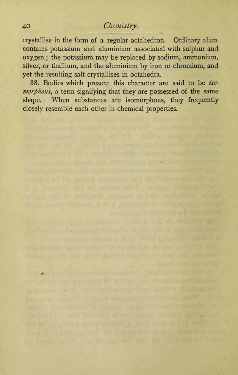 crystallise in the form of a regular octahedron. Ordinary alum contains potassium and aluminium associated with sulphur and oxygen; the potassium may be replaced by sodium, ammonium, silver, or thallium, and the aluminium by iron or chromium, and yet the resulting salt crystallises in octahedra. 88. Bodies which present this character are said to be iso- morphous, a term signifying that they are possessed of the same shape. When substances are isomorphous, they frequently closely resemble each other in chemical properties.