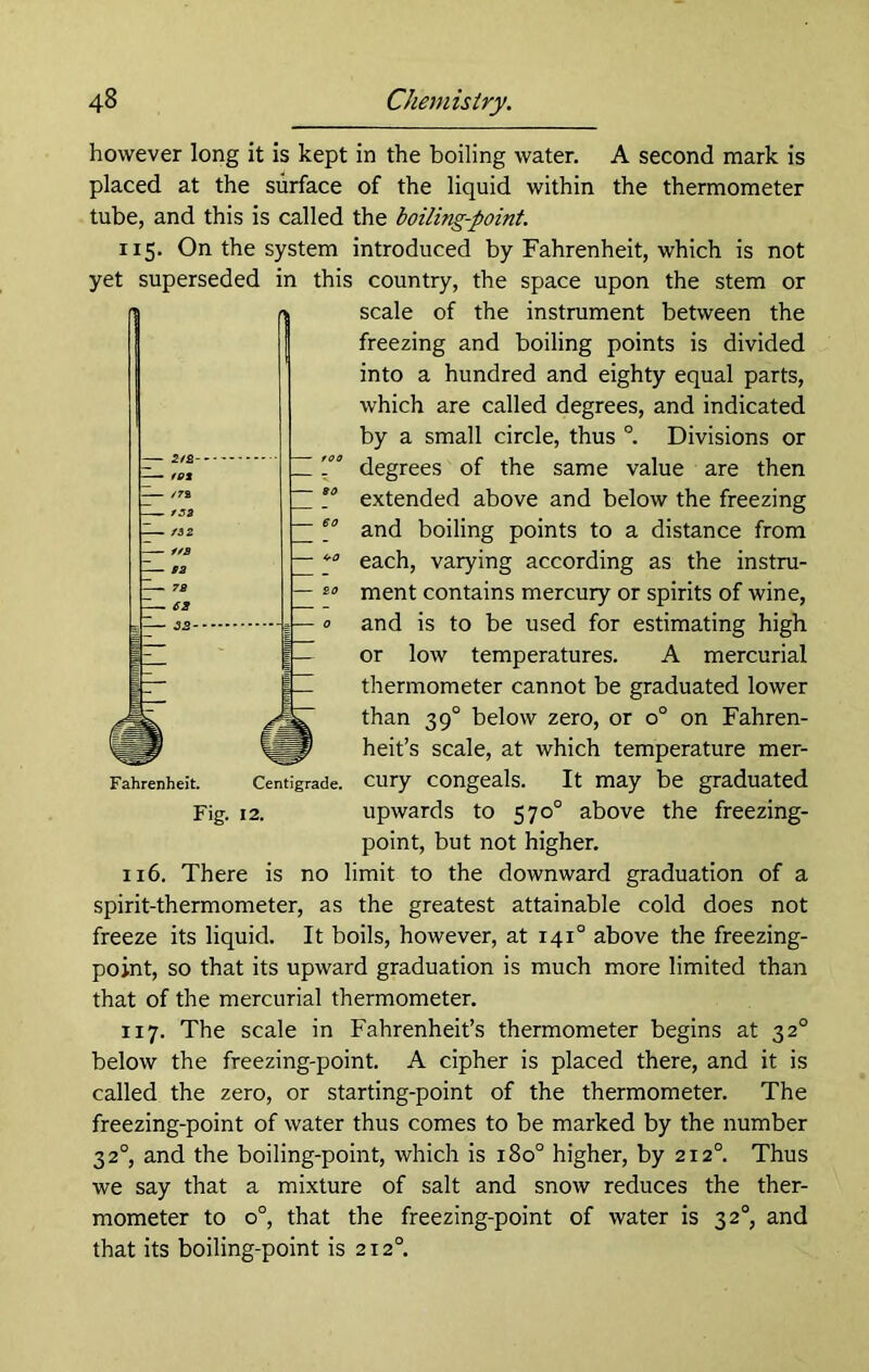 however long it is kept in the boiling water. A second mark is placed at the surface of the liquid within the thermometer tube, and this is called the boiling-point. 115. On the system introduced by Fahrenheit, which is not yet superseded in this country, the space upon the stem or scale of the instrument between the freezing and boiling points is divided into a hundred and eighty equal parts, which are called degrees, and indicated by a small circle, thus °. Divisions or degrees of the same value are then extended above and below the freezing and boiling points to a distance from each, varying according as the instru- ment contains mercury or spirits of wine, and is to be used for estimating high or low temperatures. A mercurial thermometer cannot be graduated lower than 390 below zero, or o° on Fahren- heit’s scale, at which temperature mer- cury congeals. It may be graduated upwards to 570° above the freezing- point, but not higher. 116. There is no limit to the downward graduation of a spirit-thermometer, as the greatest attainable cold does not freeze its liquid. It boils, however, at 1410 above the freezing- point, so that its upward graduation is much more limited than that of the mercurial thermometer. 117. The scale in Fahrenheit’s thermometer begins at 320 below the freezing-point. A cipher is placed there, and it is called the zero, or starting-point of the thermometer. The freezing-point of water thus comes to be marked by the number 3 20, and the boiling-point, which is 1800 higher, by 2120. Thus we say that a mixture of salt and snow reduces the ther- mometer to o°, that the freezing-point of water is 320, and that its boiling-point is 2120. Fig. 12.